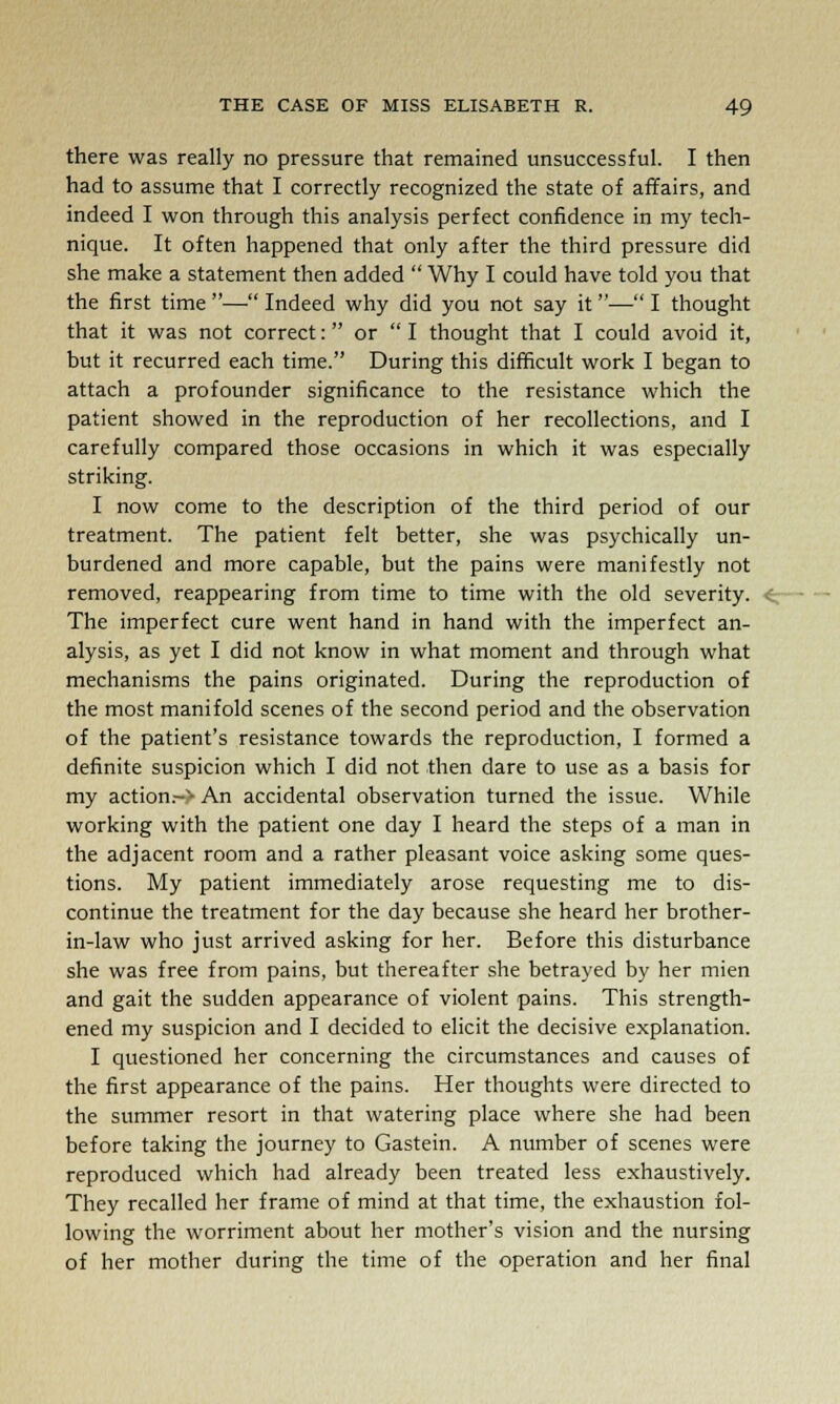 there was really no pressure that remained unsuccessful. I then had to assume that I correctly recognized the state of affairs, and indeed I won through this analysis perfect confidence in my tech- nique. It often happened that only after the third pressure did she make a statement then added  Why I could have told you that the first time — Indeed why did you not say it— I thought that it was not correct: or  I thought that I could avoid it, but it recurred each time. During this difficult work I began to attach a profounder significance to the resistance which the patient showed in the reproduction of her recollections, and I carefully compared those occasions in which it was especially striking. I now come to the description of the third period of our treatment. The patient felt better, she was psychically un- burdened and more capable, but the pains were manifestly not removed, reappearing from time to time with the old severity. The imperfect cure went hand in hand with the imperfect an- alysis, as yet I did not know in what moment and through what mechanisms the pains originated. During the reproduction of the most manifold scenes of the second period and the observation of the patient's resistance towards the reproduction, I formed a definite suspicion which I did not then dare to use as a basis for my action.-> An accidental observation turned the issue. While working with the patient one day I heard the steps of a man in the adjacent room and a rather pleasant voice asking some ques- tions. My patient immediately arose requesting me to dis- continue the treatment for the day because she heard her brother- in-law who just arrived asking for her. Before this disturbance she was free from pains, but thereafter she betrayed by her mien and gait the sudden appearance of violent pains. This strength- ened my suspicion and I decided to elicit the decisive explanation. I questioned her concerning the circumstances and causes of the first appearance of the pains. Her thoughts were directed to the summer resort in that watering place where she had been before taking the journey to Gastein. A number of scenes were reproduced which had already been treated less exhaustively. They recalled her frame of mind at that time, the exhaustion fol- lowing the worriment about her mother's vision and the nursing of her mother during the time of the operation and her final