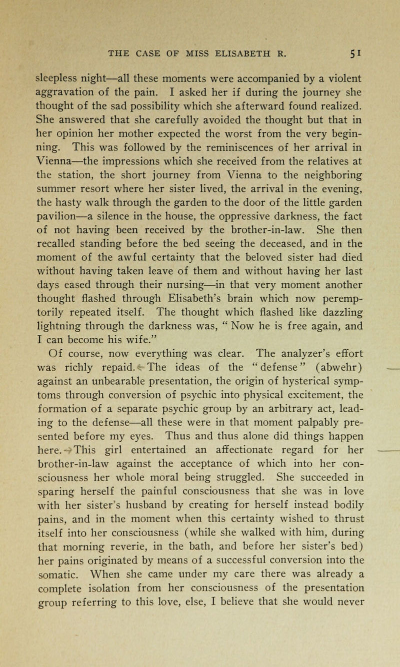 sleepless night—all these moments were accompanied by a violent aggravation of the pain. I asked her if during the journey she thought of the sad possibility which she afterward found realized. She answered that she carefully avoided the thought but that in her opinion her mother expected the worst from the very begin- ning. This was followed by the reminiscences of her arrival in Vienna—the impressions which she received from the relatives at the station, the short journey from Vienna to the neighboring summer resort where her sister lived, the arrival in the evening, the hasty walk through the garden to the door of the little garden pavilion—a silence in the house, the oppressive darkness, the fact of not having been received by the brother-in-law. She then recalled standing before the bed seeing the deceased, and in the moment of the awful certainty that the beloved sister had died without having taken leave of them and without having her last days eased through their nursing—in that very moment another thought flashed through Elisabeth's brain which now peremp- torily repeated itself. The thought which flashed like dazzling lightning through the darkness was,  Now he is free again, and I can become his wife. Of course, now everything was clear. The analyzer's effort was richly repaid. The ideas of the defense (abwehr) against an unbearable presentation, the origin of hysterical symp- toms through conversion of psychic into physical excitement, the formation of a separate psychic group by an arbitrary act, lead- ing to the defense—all these were in that moment palpably pre- sented before my eyes. Thus and thus alone did things happen here.- This girl entertained an affectionate regard for her brother-in-law against the acceptance of which into her con- sciousness her whole moral being struggled. She succeeded in sparing herself the painful consciousness that she was in love with her sister's husband by creating for herself instead bodily pains, and in the moment when this certainty wished to thrust itself into her consciousness (while she walked with him, during that morning reverie, in the bath, and before her sister's bed) her pains originated by means of a successful conversion into the somatic. When she came under my care there was already a complete isolation from her consciousness of the presentation group referring to this love, else, I believe that she would never