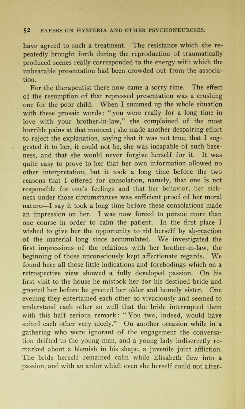 have agreed to such a treatment. The resistance which she re- peatedly brought forth during the reproduction of traumatically produced scenes really corresponded to the energy with which the unbearable presentation had been crowded out from the associa- tion. For the therapeutist there now came a sorry time. The effect of the resumption of that repressed presentation was a crushing one for the poor child. When I summed up the whole situation with these prosaic words: you were really for a long time in love with your brother-in-law, she complained of the most horrible pains at that moment; she made another despairing effort to reject the explanation, saying that it was not true, that I sug- gested it to her, it could not be, she was incapable of such base- ness, and that she would never forgive herself for it. It was quite easy to prove to her that her own information allowed no other interpretation, but it took a long time before the two reasons that I offered for consolation, namely, that one is not responsible for one's feelings and that her behavior, her sick- ness under those circumstances was sufficient proof of her moral nature—I say it took a long time before these consolations made an impression on her. I was now forced to pursue more than one course in order to calm the patient. In the first place I wished to give her the opportunity to rid herself by ab-reaction of the material long since accumulated. We investigated the first impressions of the relations with her brother-in-law, the beginning of those unconsciously kept affectionate regards. We found here all those little indications and forebodings which on a retrospective view showed a fully developed passion. On his first visit to the house he mistook her for his destined bride and greeted her before he greeted her older and homely sister. One evening they entertained each other so vivaciously and seemed to understand each other so well that the bride interrupted them with this half serious remark:  You two, indeed, would have suited each other very nicely. On another occasion while in a gathering who were ignorant of the engagement the conversa- tion drifted to the young man, and a young lady indiscreetly re- marked about a blemish in his shape, a juvenile joint affliction. The bride herself remained calm while Elisabeth flew into a passion, and with an ardor which even she herself could not after-