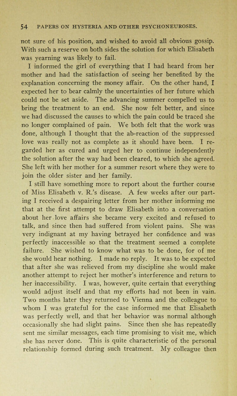 not sure of his position, and wished to avoid all obvious gossip. With such a reserve on both sides the solution for which Elisabeth was yearning was likely to fail. I informed the girl of everything that I had heard from her mother and had the satisfaction of seeing her benefited by the explanation concerning the money affair. On the other hand, I expected her to bear calmly the uncertainties of her future which could not be set aside. The advancing summer compelled us to bring the treatment to an end. She now felt better, and since we had discussed the causes to which the pain could be traced she no longer complained of pain. We both felt that the work was done, although I thought that the ab-reaction of the suppressed love was really not as complete as it should have been. I re- garded her as cured and urged her to continue independently the solution after the way had been cleared, to which she agreed. She left with her mother for a summer resort where they were to join the older sister and her family. I still have something more to report about the further course of Miss Elisabeth v. R.'s disease. A few weeks after our part- ing I received a despairing letter from her mother informing me that at the first attempt to draw Elisabeth into a conversation about her.love affairs she became very excited and refused to talk, and since then had suffered from violent pains. She was very indignant at my having betrayed her confidence and was perfectly inaccessible so that the treatment seemed a complete failure. She wished to know what was to be done, for of me she would hear nothing. I made no reply. It was to be expected that after she was relieved from my discipline she would make another attempt to reject her mother's interference and return to her inaccessibility. I was, however, quite certain that everything would adjust itself and that my efforts had not been in vain. Two months later they returned to Vienna and the colleague to whom I was grateful for the case informed me that Elisabeth was perfectly well, and that her behavior was normal although occasionally she had slight pains. Since then she has repeatedly sent me similar messages, each time promising to visit me, which she has never done. This is quite characteristic of the personal relationship formed during such treatment. My colleague then