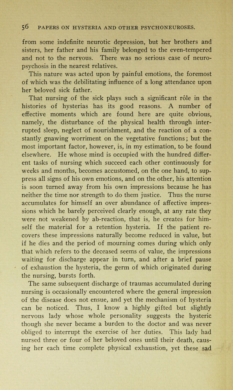 from some indefinite neurotic depression, but her brothers and sisters, her father and his family belonged to the even-tempered and not to the nervous. There was no serious case of neuro- psychosis in the nearest relatives. This nature was acted upon by painful emotions, the foremost of which was the debilitating influence of a long attendance upon her beloved sick father. That nursing of the sick plays such a significant role in the histories of hysterias has its good reasons. A number of effective moments which are found here are quite obvious, namely, the disturbance of the physical health through inter- rupted sleep, neglect of nourishment, and the reaction of a con- stantly gnawing worriment on the vegetative functions; but the most important factor, however, is, in my estimation, to be found elsewhere. He whose mind is occupied with the hundred differ- ent tasks of nursing which succeed each other continuously for weeks and months, becomes accustomed, on the one hand, to sup- press all signs of his own emotions, and on the other, his attention is soon turned away from his own impressions because he has neither the time nor strength to do them justice. Thus the nurse accumulates for himself an over abundance of affective impres- sions which he barely perceived clearly enough, at any rate they were not weakened by ab-reaction, that is, he creates for him- self the material for a retention hysteria. If the patient re- covers these impressions naturally become reduced in value, but if he dies and the period of mourning comes during which only that which refers to the deceased seems of value, the impressions waiting for discharge appear in turn, and after a brief pause of exhaustion the hysteria, the germ of which originated during the nursing, bursts forth. The same subsequent discharge of traumas accumulated during nursing is occasionally encountered where the general impression of the disease does not ensue, and yet the mechanism of hysteria can be noticed. Thus, I know a highly gifted but slightly nervous lady whose whole personality suggests the hysteric though she never became a burden to the doctor and was never obliged to interrupt the exercise of her duties. This lady had nursed three or four of her beloved ones until their death, caus- ing her each time complete physical exhaustion, yet these sad