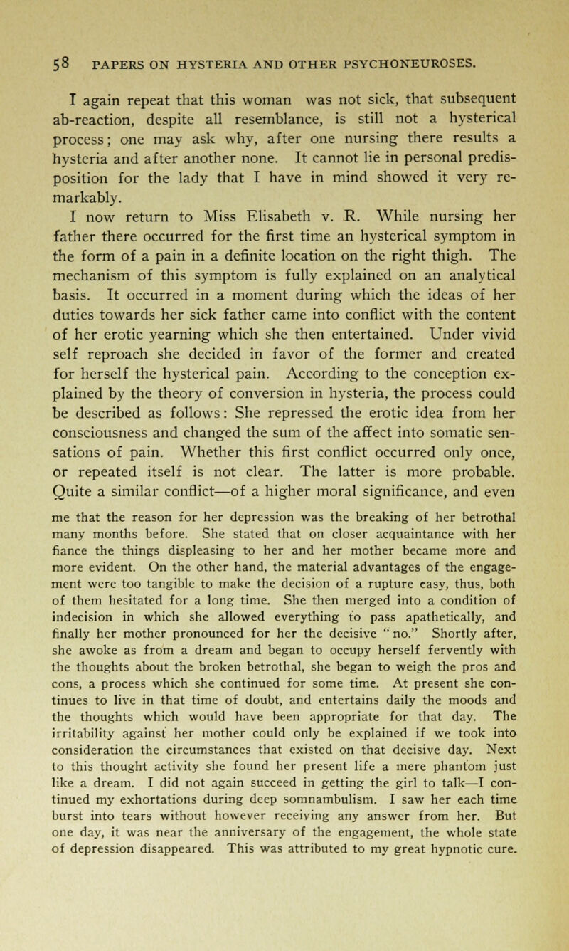 I again repeat that this woman was not sick, that subsequent ab-reaction, despite all resemblance, is still not a hysterical process; one may ask why, after one nursing there results a hysteria and after another none. It cannot lie in personal predis- position for the lady that I have in mind showed it very re- markably. I now return to Miss Elisabeth v. R. While nursing her father there occurred for the first time an hysterical symptom in the form of a pain in a definite location on the right thigh. The mechanism of this symptom is fully explained on an analytical basis. It occurred in a moment during which the ideas of her duties towards her sick father came into conflict with the content of her erotic yearning which she then entertained. Under vivid self reproach she decided in favor of the former and created for herself the hysterical pain. According to the conception ex- plained by the theory of conversion in hysteria, the process could be described as follows: She repressed the erotic idea from her consciousness and changed the sum of the affect into somatic sen- sations of pain. Whether this first conflict occurred only once, or repeated itself is not clear. The latter is more probable. Quite a similar conflict—of a higher moral significance, and even me that the reason for her depression was the breaking of her betrothal many months before. She stated that on closer acquaintance with her fiance the things displeasing to her and her mother became more and more evident. On the other hand, the material advantages of the engage- ment were too tangible to make the decision of a rupture easy, thus, both of them hesitated for a long time. She then merged into a condition of indecision in which she allowed everything to pass apathetically, and finally her mother pronounced for her the decisive  no. Shortly after, she awoke as from a dream and began to occupy herself fervently with the thoughts about the broken betrothal, she began to weigh the pros and cons, a process which she continued for some time. At present she con- tinues to live in that time of doubt, and entertains daily the moods and the thoughts which would have been appropriate for that day. The irritability against her mother could only be explained if we took into consideration the circumstances that existed on that decisive day. Next to this thought activity she found her present life a mere phantom just like a dream. I did not again succeed in getting the girl to talk—I con- tinued my exhortations during deep somnambulism. I saw her each time burst into tears without however receiving any answer from her. But one day, it was near the anniversary of the engagement, the whole state of depression disappeared. This was attributed to my great hypnotic cure.