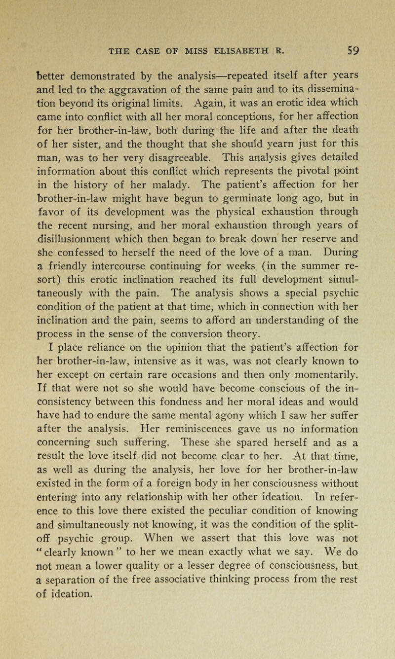 better demonstrated by the analysis—repeated itself after years and led to the aggravation of the same pain and to its dissemina- tion beyond its original limits. Again, it was an erotic idea which came into conflict with all her moral conceptions, for her affection for her brother-in-law, both during the life and after the death of her sister, and the thought that she should yearn just for this man, was to her very disagreeable. This analysis gives detailed information about this conflict which represents the pivotal point in the history of her malady. The patient's affection for her brother-in-law might have begun to germinate long ago, but in favor of its development was the physical exhaustion through the recent nursing, and her moral exhaustion through years of disillusionment which then began to break down her reserve and she confessed to herself the need of the love of a man. During a friendly intercourse continuing for weeks (in the summer re- sort) this erotic inclination reached its full development simul- taneously with the pain. The analysis shows a special psychic condition of the patient at that time, which in connection with her inclination and the pain, seems to afford an understanding of the process in the sense of the conversion theory. I place reliance on the opinion that the patient's affection for her brother-in-law, intensive as it was, was not clearly known to her except on certain rare occasions and then only momentarily. If that were not so she would have become conscious of the in- consistency between this fondness and her moral ideas and would have had to endure the same mental agony which I saw her suffer after the analysis. Her reminiscences gave us no information concerning such suffering. These she spared herself and as a result the love itself did not become clear to her. At that time, as well as during the analysis, her love for her brother-in-law existed in the form of a foreign body in her consciousness without entering into any relationship with her other ideation. In refer- ence to this love there existed the peculiar condition of knowing and simultaneously not knowing, it was the condition of the split- off psychic group. When we assert that this love was not  clearly known  to her we mean exactly what we say. We do not mean a lower quality or a lesser degree of consciousness, but a separation of the free associative thinking process from the rest of ideation.