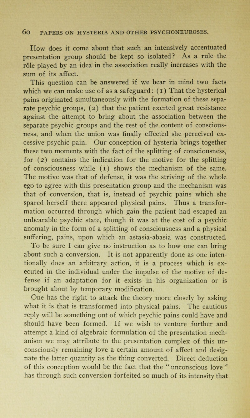 How does it come about that such an intensively accentuated presentation group should be kept so isolated? As a rule the role played by an idea in the association really increases with the sum of its affect. This question can be answered if we bear in mind two facts which we can make use of as a safeguard: (i) That the hysterical pains originated simultaneously with the formation of these sepa- rate psychic groups, (2) that the patient exerted great resistance against the attempt to bring about the association between the separate psychic groups and the rest of the content of conscious- ness, and when the union was finally effected she perceived ex- cessive psychic pain. Our conception of hysteria brings together these two moments with the fact of the splitting of consciousness, for (2) contains the indication for the motive for the splitting of consciousness while (1) shows the mechanism of the same. The motive was that of defense, it was the striving of the whole ego to agree with this presentation group and the mechanism was that of conversion, that is, instead of psychic pains which she spared herself there appeared physical pains. Thus a transfor- mation occurred through which gain the patient had escaped an unbearable psychic state, though it was at the cost of a psychic anomaly in the form of a splitting of consciousness and a physical suffering, pains, upon which an astasia-abasia was constructed. To be sure I can give no instruction as to how one can bring about such a conversion. It is not apparently done as one inten- tionally does an arbitrary action, it is a process which is ex- ecuted in the individual under the impulse of the motive of de- fense if an adaptation for it exists in his organization or is brought about by temporary modification. One has the right to attack the theory more closely by asking what it is that is transformed into physical pains. The cautious reply will be something out of which psychic pains could have and should have been formed. If we wish to venture further and attempt a kind of algebraic formulation of the presentation mech- anism we may attribute to the presentation complex of this un- consciously remaining love a certain amount of affect and desig- nate the latter quantity as the thing converted. Direct deduction of this conception would be the fact that the  unconscious love  has through such conversion forfeited so much of its intensity that