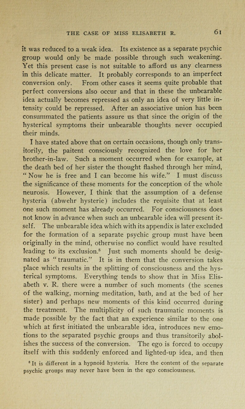 it was reduced to a weak idea. Its existence as a separate psychic group would only be made possible through such weakening. Yet this present case is not suitable to afford us any clearness in this delicate matter. It probably corresponds to an imperfect conversion only. From other cases it seems quite probable that perfect conversions also occur and that in these the unbearable idea actually becomes repressed as only an idea of very little in- tensity could be repressed. After an associative union has been consummated the patients assure us that since the origin of the hysterical symptoms their unbearable thoughts never occupied their minds. I have stated above that on certain occasions, though only trans- itorily, the paitent consciously recognized the love for her brother-in-law. Such a moment occurred when for example, at the death bed of her sister the thought flashed through her mind,  Now he is free and I can become his wife. I must discuss the significance of these moments for the conception of the whole neurosis. However, I think that the assumption of a defense hysteria (abwehr hysterie) includes the requisite that at least one such moment has already occurred. For consciousness does not know in advance when such an unbearable idea will present it- self. The unbearable idea which with its appendix is later excluded for the formation of a separate psychic group must have been originally in the mind, otherwise no conflict would have resulted leading to its exclusion.5 Just such moments should be desig- nated as  traumatic. It is in them that the conversion takes place which results in the splitting of consciousness and the hys- terical symptoms. Everything tends to show that in Miss Elis- abeth v. R. there were a number of such moments (the scenes of the walking, morning meditation, bath, and at the bed of her sister) and perhaps new moments of this kind occurred during the treatment. The multiplicity of such traumatic moments is made possible by the fact that an experience similar to the one which at first initiated the unbearable idea, introduces new emo- tions to the separated psychic groups and thus transitorily abol- ishes the success of the conversion. The ego is forced to occupy itself with this suddenly enforced and lighted-up idea, and then 5 It is different in a hypnoid hysteria. Here the content of the separate psychic groups may never have been in the ego consciousness.