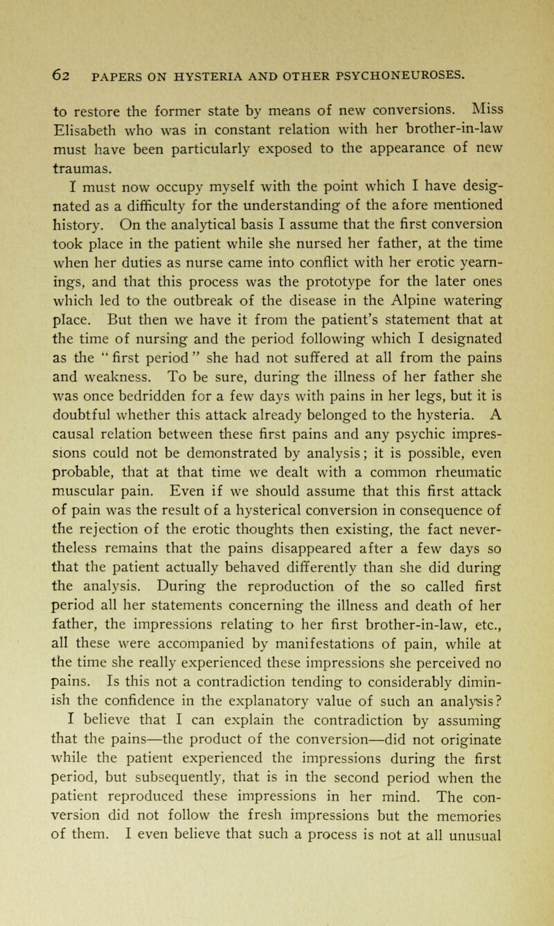 to restore the former state by means of new conversions. Miss Elisabeth who was in constant relation with her brother-in-law must have been particularly exposed to the appearance of new traumas. I must now occupy myself with the point which I have desig- nated as a difficulty for the understanding of the afore mentioned history. On the analytical basis I assume that the first conversion took place in the patient while she nursed her father, at the time when her duties as nurse came into conflict with her erotic yearn- ings, and that this process was the prototype for the later ones which led to the outbreak of the disease in the Alpine watering place. But then we have it from the patient's statement that at the time of nursing and the period following which I designated as die  first period  she had not suffered at all from the pains and weakness. To be sure, during the illness of her father she was once bedridden for a few days with pains in her legs, but it is doubtful whether this attack already belonged to the hysteria. A causal relation between these first pains and any psychic impres- sions could not be demonstrated by analysis; it is possible, even probable, that at that time we dealt with a common rheumatic muscular pain. Even if we should assume that this first attack of pain was the result of a hysterical conversion in consequence of the rejection of the erotic thoughts then existing, the fact never- theless remains that the pains disappeared after a few days so that the patient actually behaved differently than she did during the analysis. During the reproduction of the so called first period all her statements concerning the illness and death of her father, the impressions relating to her first brother-in-law, etc., all these were accompanied by manifestations of pain, while at the time she really experienced these impressions she perceived no pains. Is this not a contradiction tending to considerably dimin- ish the confidence in the explanatory value of such an analysis? I believe that I can explain the contradiction by assuming that the pains—the product of the conversion—did not originate while the patient experienced the impressions during the first period, but subsequently, that is in the second period when the patient reproduced these impressions in her mind. The con- version did not follow the fresh impressions but the memories of them. I even believe that such a process is not at all unusual