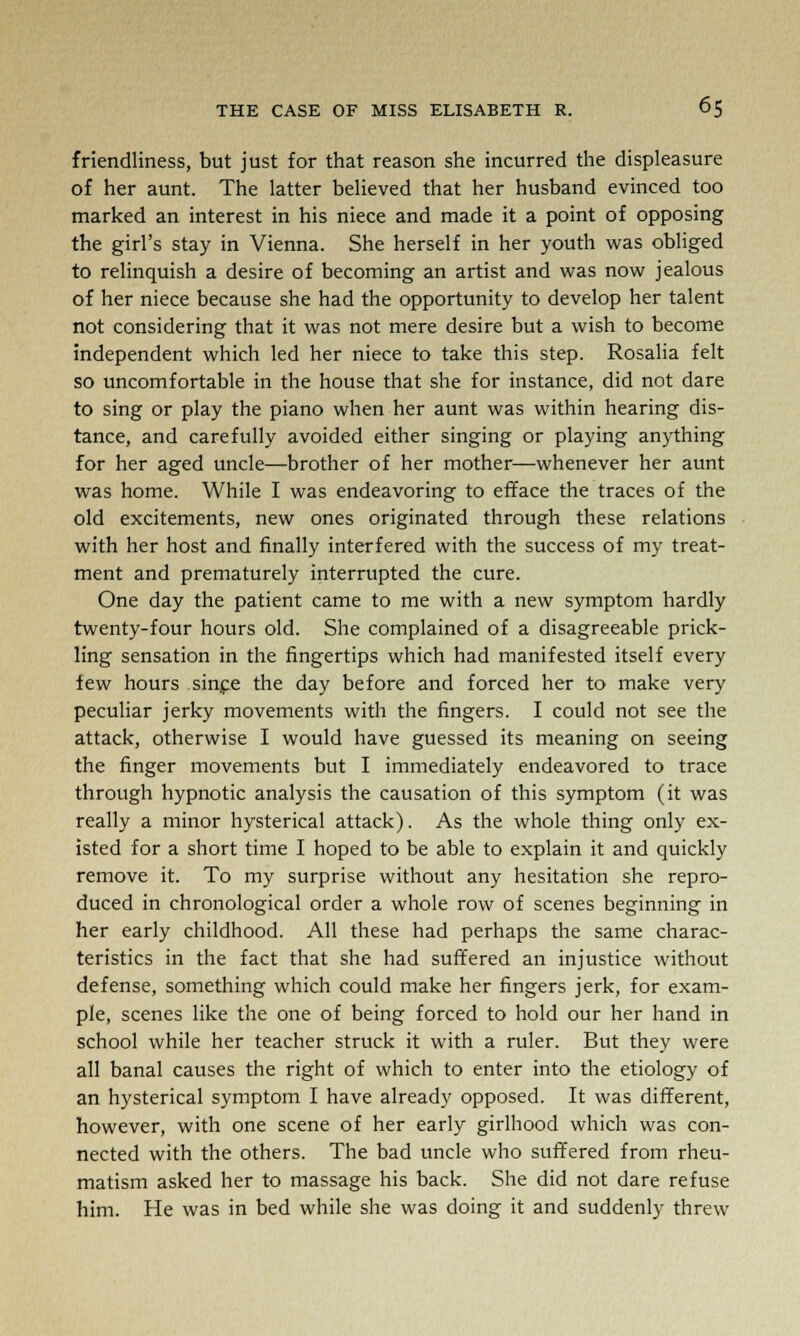 friendliness, but just for that reason she incurred the displeasure of her aunt. The latter believed that her husband evinced too marked an interest in his niece and made it a point of opposing the girl's stay in Vienna. She herself in her youth was obliged to relinquish a desire of becoming an artist and was now jealous of her niece because she had the opportunity to develop her talent not considering that it was not mere desire but a wish to become independent which led her niece to take this step. Rosalia felt so uncomfortable in the house that she for instance, did not dare to sing or play the piano when her aunt was within hearing dis- tance, and carefully avoided either singing or playing anything for her aged uncle—brother of her mother—whenever her aunt was home. While I was endeavoring to efface the traces of the old excitements, new ones originated through these relations with her host and finally interfered with the success of my treat- ment and prematurely interrupted the cure. One day the patient came to me with a new symptom hardly twenty-four hours old. She complained of a disagreeable prick- ling sensation in the fingertips which had manifested itself every lew hours since the day before and forced her to make very peculiar jerky movements with the fingers. I could not see the attack, otherwise I would have guessed its meaning on seeing the finger movements but I immediately endeavored to trace through hypnotic analysis the causation of this symptom (it was really a minor hysterical attack). As the whole thing only ex- isted for a short time I hoped to be able to explain it and quickly remove it. To my surprise without any hesitation she repro- duced in chronological order a whole row of scenes beginning in her early childhood. All these had perhaps the same charac- teristics in the fact that she had suffered an injustice without defense, something which could make her fingers jerk, for exam- ple, scenes like the one of being forced to hold our her hand in school while her teacher struck it with a ruler. But they were all banal causes the right of which to enter into the etiology of an hysterical symptom I have already opposed. It was different, however, with one scene of her early girlhood which was con- nected with the others. The bad uncle who suffered from rheu- matism asked her to massage his back. She did not dare refuse him. He was in bed while she was doing it and suddenly threw