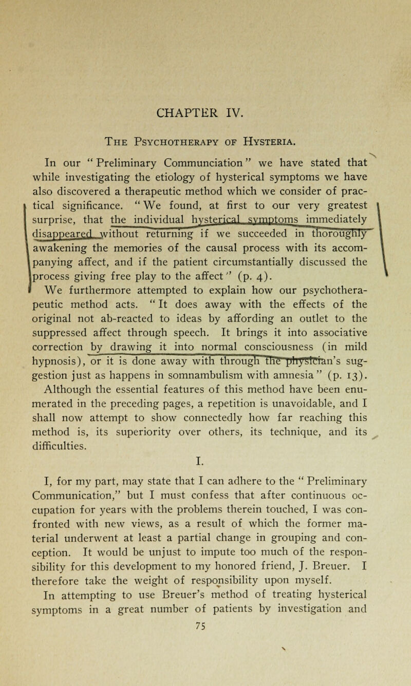 CHAPTER IV. The Psychotherapy of Hysteria. In our  Preliminary Communciation we have stated that while investigating the etiology of hysterical symptoms we have also discovered a therapeutic method which we consider of prac- tical significance.  We found, at first to our very greatest surprise, that the individual hysterical svmntoms immediately disappeared without returning if we succeeded in thoroughly awakening the memories of the causal process with its accom- panying affect, and if the patient circumstantially discussed the |process giving free play to the affect'' (p. 4). We furthermore attempted to explain how our psychothera- peutic method acts.  It does away with the effects of the original not ab-reacted to ideas by affording an outlet to the suppressed affect through speech. It brings it into associative correction by drawing it into normal consciousness (in mild hypnosis), or it is done away with through Hie1 physician's sug- gestion just as happens in somnambulism with amnesia (p. 13). Although the essential features of this method have been enu- merated in the preceding pages, a repetition is unavoidable, and I shall now attempt to show connectedly how far reaching this method is, its superiority over others, its technique, and its difficulties. I. I, for my part, may state that I can adhere to the  Preliminary Communication, but I must confess that after continuous oc- cupation for years with the problems therein touched, I was con- fronted with new views, as a result of which the former ma- terial underwent at least a partial change in grouping and con- ception. It would be unjust to impute too much of the respon- sibility for this development to my honored friend, J. Breuer. I therefore take the weight of responsibility upon myself. In attempting to use Breuer's method of treating hysterical symptoms in a great number of patients by investigation and