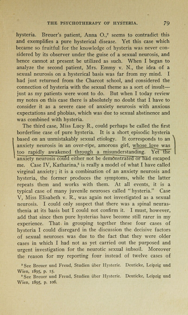 hysteria. Breuer's patient, Anna O.,2 seems to contradict this and exemplifies a pure hysterical disease. Yet this case which became so fruitful for the knowledge of hysteria was never con- sidered by its observer under the guise of a sexual neurosis, and hence cannot at present be utilized as such. When I began to analyze the second patient, Mrs. Emmy v. N., the idea of a sexual neurosis on a hysterical basis was far from my mind. I had just returned from the Charcot school, and considered the connection of hysteria with the sexual theme as a sort of insult— just as my patients were wont to do. But when I today review my notes on this case there is absolutely no doubt that I have to consider it as a severe case of anxiety neurosis with anxious expectations and phobias, which was due to sexual abstinence and was combined with hysteria. The third case, Miss Lucy R., could perhaps be called the first borderline case of pure hysteria. It is a short episodic hysteria based on an unmistakably sexual etiology. It corresponds to an anxiety neurosis in an over-ripe, amorous girl, whosejove was too rapidly awakened through a misunderstanding. Yet the anxiety neurosis could either not be demOnsFrated or had escaped me. Case IV, Katharina,3 is really a model of what I have called virginal anxiety; it is a combination of an anxiety neurosis and hysteria, the former produces the symptoms, while the latter repeats them and works with them. At all events, it is a typical case of many juvenile neuroses called hysteria. Case V, Miss Elisabeth v. R., was again not investigated as a sexual neurosis. I could only suspect that there was a spinal neuras- thenia at its basis but I could not confirm it. I must, however, add that since then pure hysterias have become still rarer in my experience. That in grouping together these four cases of hysteria I could disregard in the discussion the decisive factors of sexual neuroses was due to the fact that they were older cases in which I had not as yet carried out the purposed and urgent investigation for the neurotic sexual subsoil. Moreover the reason for my reporting four instead of twelve cases of 3 See Breuer und Freud, Studien iiber Hysteric Deuticke, Leipzig und Wien, 1895, p. IS- 3 See Breuer und Freud, Studien iiber Hysterie. Deuticke, Leipzig und