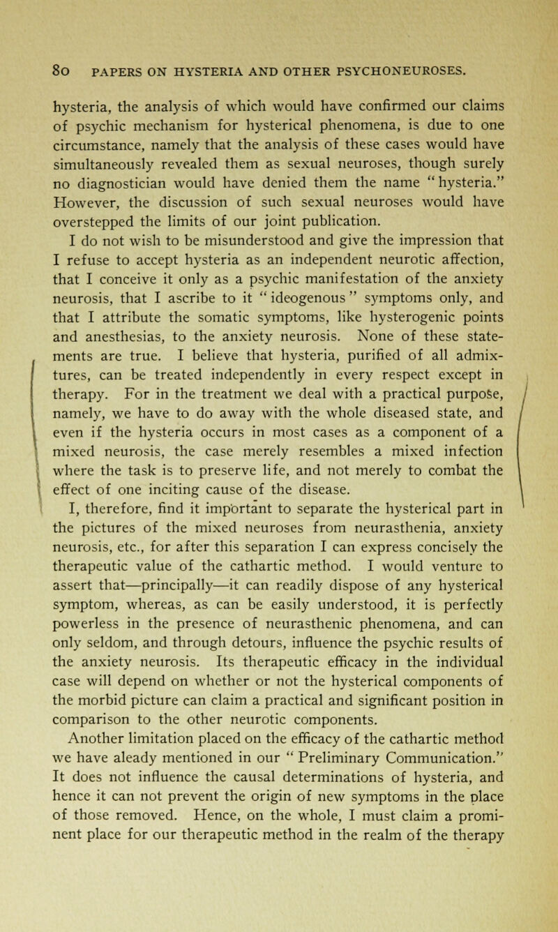 hysteria, the analysis of which would have confirmed our claims of psychic mechanism for hysterical phenomena, is due to one circumstance, namely that the analysis of these cases would have simultaneously revealed them as sexual neuroses, though surely no diagnostician would have denied them the name  hysteria. However, the discussion of such sexual neuroses would have overstepped the limits of our joint publication. I do not wish to be misunderstood and give the impression that I refuse to accept hysteria as an independent neurotic affection, that I conceive it only as a psychic manifestation of the anxiety neurosis, that I ascribe to it  ideogenous  symptoms only, and that I attribute the somatic symptoms, like hysterogenic points and anesthesias, to the anxiety neurosis. None of these state- ments are true. I believe that hysteria, purified of all admix- tures, can be treated independently in every respect except in therapy. For in the treatment we deal with a practical purpose, namely, we have to do away with the whole diseased state, and even if the hysteria occurs in most cases as a component of a mixed neurosis, the case merely resembles a mixed infection where the task is to preserve life, and not merely to combat the effect of one inciting cause of the disease. I, therefore, find it important to separate the hysterical part in the pictures of the mixed neuroses from neurasthenia, anxiety neurosis, etc., for after this separation I can express concisely the therapeutic value of the cathartic method. I would venture to assert that—principally—it can readily dispose of any hysterical symptom, whereas, as can be easily understood, it is perfectly powerless in the presence of neurasthenic phenomena, and can only seldom, and through detours, influence the psychic results of the anxiety neurosis. Its therapeutic efficacy in the individual case will depend on whether or not the hysterical components of the morbid picture can claim a practical and significant position in comparison to the other neurotic components. Another limitation placed on the efficacy of the cathartic method we have aleady mentioned in our  Preliminary Communication. It does not influence the causal determinations of hysteria, and hence it can not prevent the origin of new symptoms in the place of those removed. Hence, on the whole, I must claim a promi- nent place for our therapeutic method in the realm of the therapy