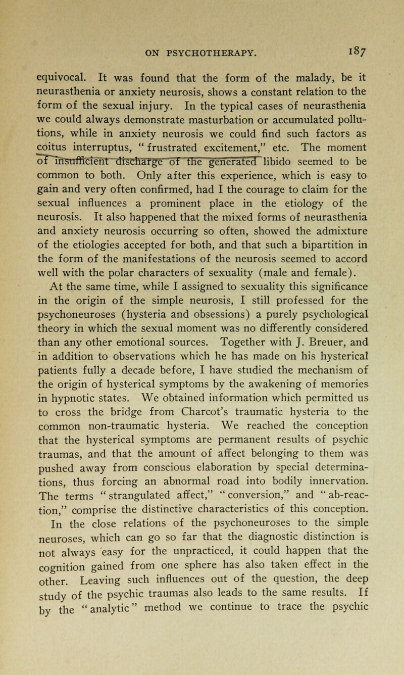 equivocal. It was found that the form of the malady, be it neurasthenia or anxiety neurosis, shows a constant relation to the form of the sexual injury. In the typical cases of neurasthenia we could always demonstrate masturbation or accumulated pollu- tions, while in anxiety neurosis we could find such factors as coitus interruptus,  frustrated excitement, etc. The moment of insufficient discharge of the generated libido seemed to be common to both. Only after this experience, which is easy to gain and very often confirmed, had I the courage to claim for the sexual influences a prominent place in the etiology of the neurosis. It also happened that the mixed forms of neurasthenia and anxiety neurosis occurring so often, showed the admixture of the etiologies accepted for both, and that such a bipartition in the form of the manifestations of the neurosis seemed to accord well with the polar characters of sexuality (male and female). At the same time, while I assigned to sexuality this significance in the origin of the simple neurosis, I still professed for the psychoneuroses (hysteria and obsessions) a purely psychological theory in which the sexual moment was no differently considered than any other emotional sources. Together with J. Breuer, and in addition to observations which he has made on his hysterical patients fully a decade before, I have studied the mechanism of the origin of hysterical symptoms by the awakening of memories in hypnotic states. We obtained information which permitted us to cross the bridge from Charcot's traumatic hysteria to the common non-traumatic hysteria. We reached the conception that the hysterical symptoms are permanent results of psychic traumas, and that the amount of affect belonging to them was pushed away from conscious elaboration by special determina- tions, thus forcing an abnormal road into bodily innervation. The terms  strangulated affect,  conversion, and  ab-reac- tion, comprise the distinctive characteristics of this conception. In the close relations of the psychoneuroses to the simple neuroses, which can go so far that the diagnostic distinction is not always easy for the unpracticed, it could happen that the cognition gained from one sphere has also taken effect in the other. Leaving such influences out of the question, the deep study of the psychic traumas also leads to the same results. If by the  analytic method we continue to trace the psychic