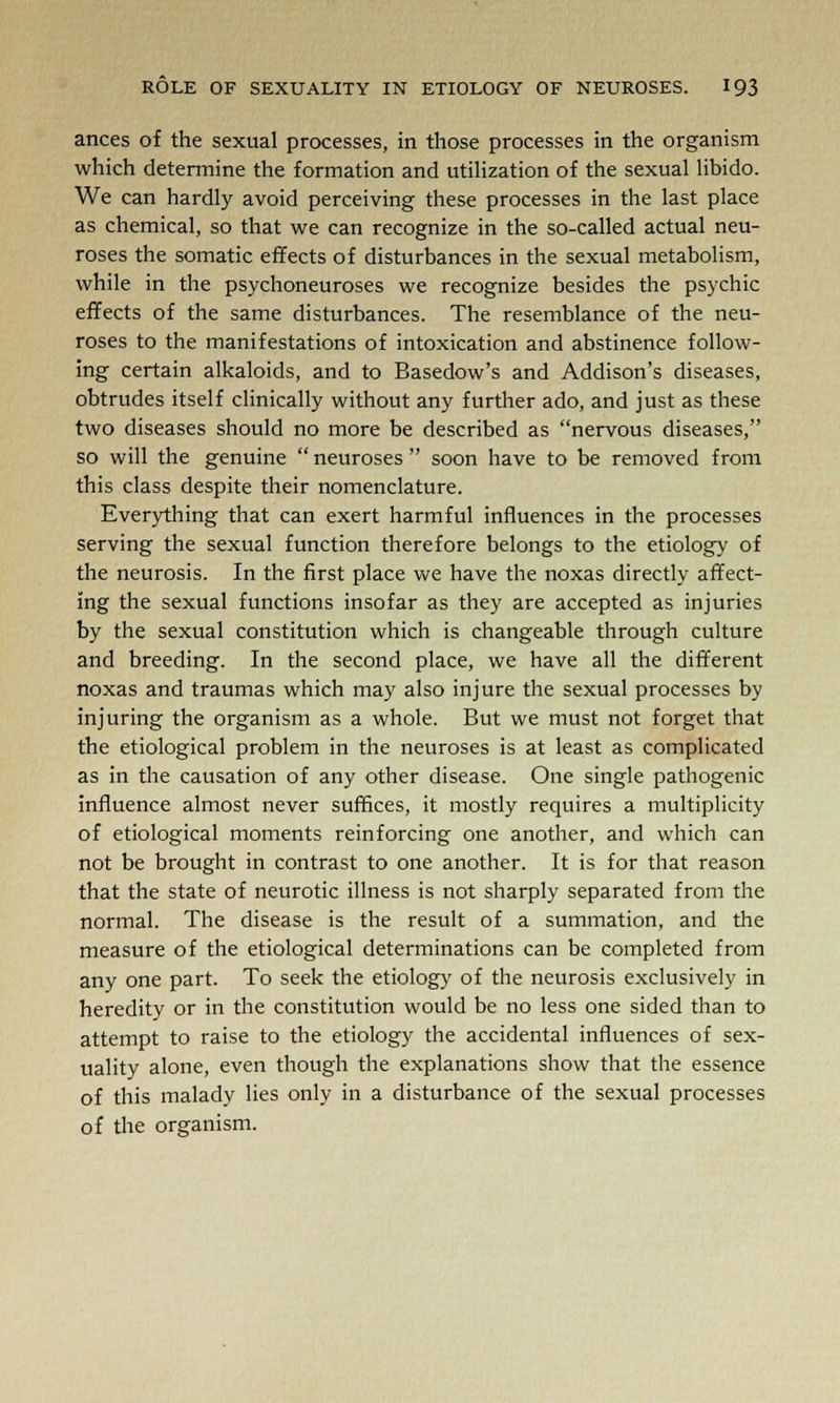 ances of the sexual processes, in those processes in the organism which determine the formation and utilization of the sexual libido. We can hardly avoid perceiving these processes in the last place as chemical, so that we can recognize in the so-called actual neu- roses the somatic effects of disturbances in the sexual metabolism, while in the psychoneuroses we recognize besides the psychic effects of the same disturbances. The resemblance of the neu- roses to the manifestations of intoxication and abstinence follow- ing certain alkaloids, and to Basedow's and Addison's diseases, obtrudes itself clinically without any further ado, and just as these two diseases should no more be described as nervous diseases, so will the genuine  neuroses  soon have to be removed from this class despite their nomenclature. Everything that can exert harmful influences in the processes serving the sexual function therefore belongs to the etiology of the neurosis. In the first place we have the noxas directly affect- ing the sexual functions insofar as they are accepted as injuries by the sexual constitution which is changeable through culture and breeding. In the second place, we have all the different noxas and traumas which may also injure the sexual processes by injuring the organism as a whole. But we must not forget that the etiological problem in the neuroses is at least as complicated as in the causation of any other disease. One single pathogenic influence almost never suffices, it mostly requires a multiplicity of etiological moments reinforcing one another, and which can not be brought in contrast to one another. It is for that reason that the state of neurotic illness is not sharply separated from the normal. The disease is the result of a summation, and the measure of the etiological determinations can be completed from any one part. To seek the etiology of the neurosis exclusively in heredity or in the constitution would be no less one sided than to attempt to raise to the etiology the accidental influences of sex- uality alone, even though the explanations show that the essence of this malady lies only in a disturbance of the sexual processes of the organism.