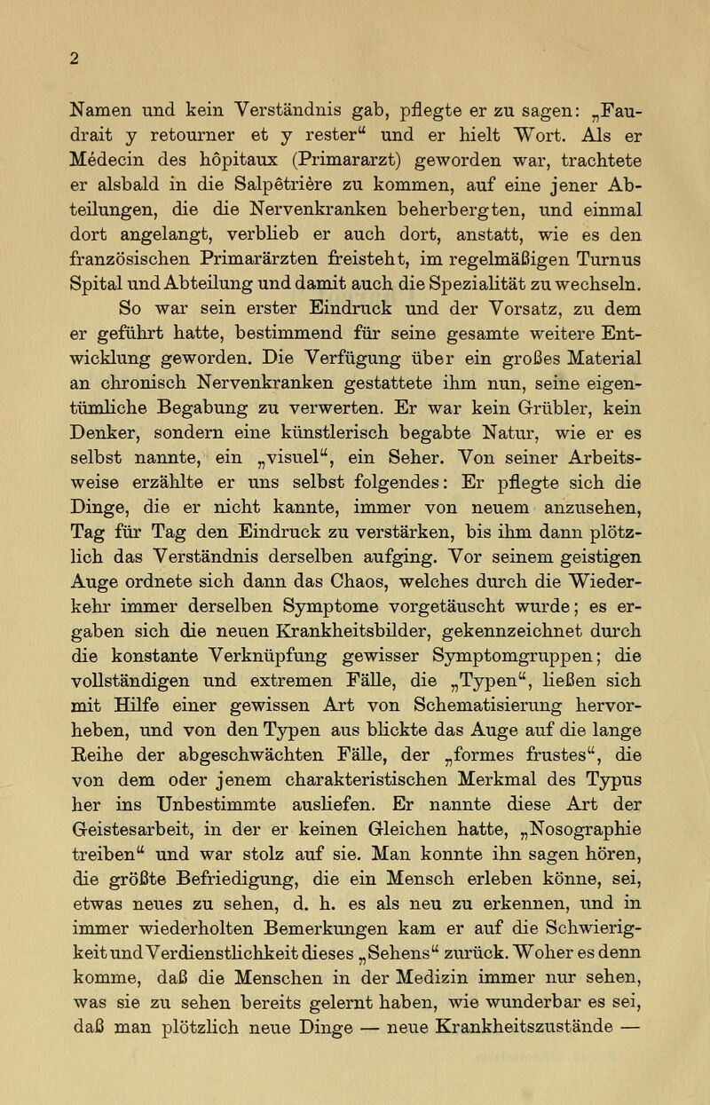 Namen und kein Verständnis gab, pflegte er zu sagen: „Fau- drait y retourner et y rester und er hielt Wort. Als er Medecin des höpitaux (Primararzt) geworden war, trachtete er alsbald in die Salpetriere zu kommen, auf eine jener Ab- teilungen, die die Nervenkranken beherbergten, und einmal dort angelangt, verblieb er auch dort, anstatt, wie es den französischen Primarärzten freisteht, im regelmäßigen Turnus Spital und Abteilung und damit auch die Spezialität zu wechseln. So war sein erster Eindruck und der Vorsatz, zu dem er geführt hatte, bestimmend für seine gesamte weitere Ent- wicklung geworden. Die Verfügung über ein großes Material an chronisch Nervenkranken gestattete ihm nun, seine eigen- tümliche Begabung zu verwerten. Er war kein Grübler, kein Denker, sondern eine künstlerisch begabte Natur, wie er es selbst nannte, ein „visuel, ein Seher. Von seiner Arbeits- weise erzählte er uns selbst folgendes: Er pflegte sich die Dinge, die er nicht kannte, immer von neuem anzusehen, Tag für Tag den Eindruck zu verstärken, bis ihm dann plötz- lich das Verständnis derselben aufging. Vor seinem geistigen Auge ordnete sich dann das Chaos, welches durch die Wieder- kehr immer derselben Symptome vorgetäuscht wurde; es er- gaben sich die neuen Krankheitsbilder, gekennzeichnet durch die konstante Verknüpfung gewisser Symptomgruppen; die vollständigen und extremen Fälle, die „Typen, ließen sich mit Hilfe einer gewissen Art von Schematisierung hervor- heben, und von den Typen aus blickte das Auge auf die lange Reihe der abgeschwächten Fälle, der „formes frustes, die von dem oder jenem charakteristischen Merkmal des Typus her ins Unbestimmte ausliefen. Er nannte diese Art der G-eistesarbeit, in der er keinen Gleichen hatte, „Nosographie treiben und war stolz auf sie. Man konnte ihn sagen hören, die größte Befriedigung, die ein Mensch erleben könne, sei, etwas neues zu sehen, d. h. es als neu zu erkennen, und in immer wiederholten Bemerkungen kam er auf die Schwierig- keit und Verdienstlichkeit dieses „Sehens zurück. Woher es denn komme, daß die Menschen in der Medizin immer nur sehen, was sie zu sehen bereits gelernt haben, wie wunderbar es sei, daß man plötzlich neue Dinge — neue Krankheitszustände —