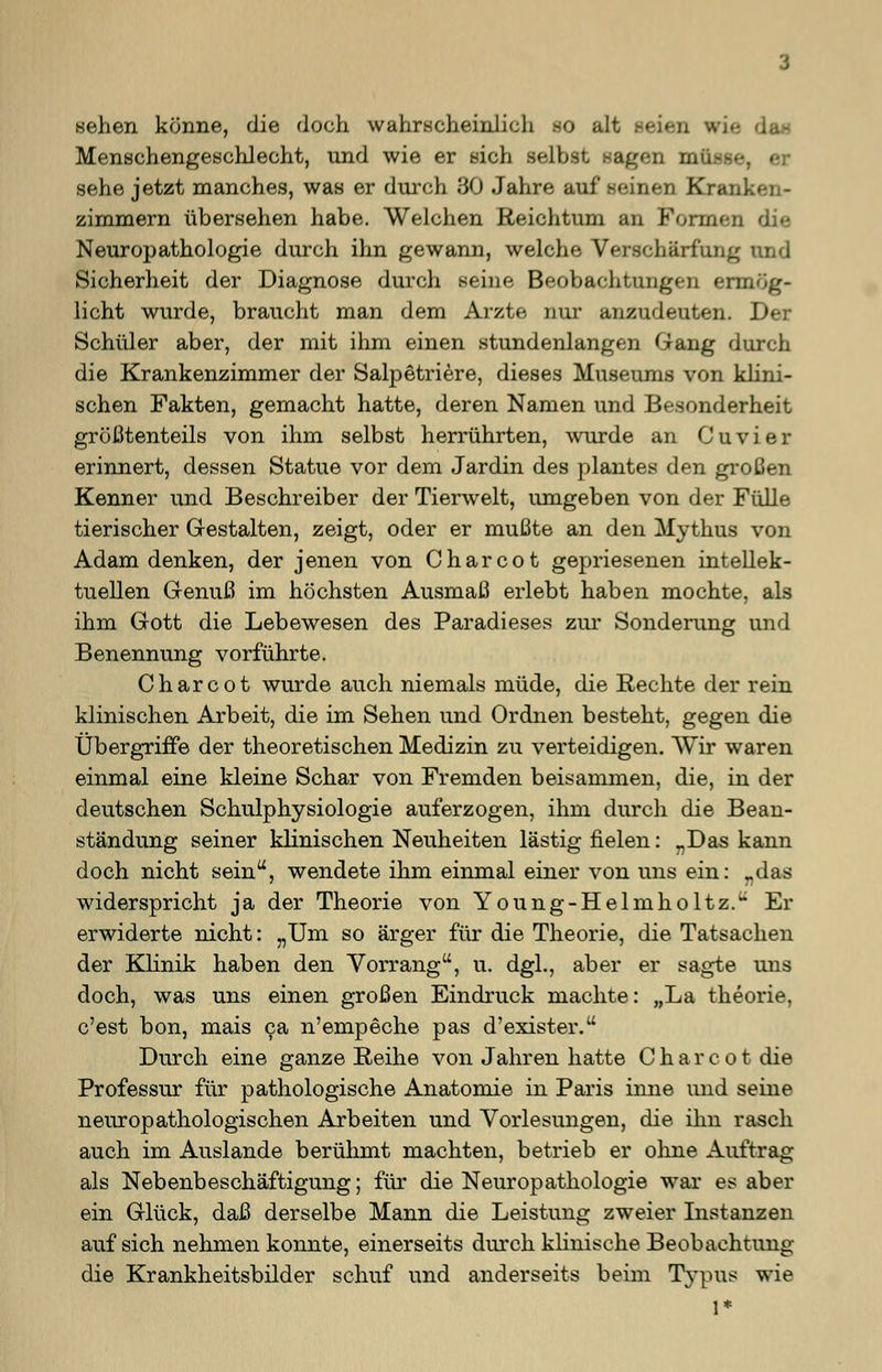 Beben könne, die doch wahrscheinlich SO alt seien wie Menschengeschlecht, und wie er sich selbst sagen müsse, er sehe jetzt manches, was er durch 30 Jahre auf seinen Kram zimmern übersehen habe. Welchen Reichtum an Formen Neuropathologie durch ihn gewann, welche Verschärfung und Sicherheit der Diagnose durch seine Beobachtungen ermög- licht wurde, braucht man dem Arzte nur anzudeuten. Der Schüler aber, der mit ihm einen stundenlangen Gang durch die Krankenzimmer der Salpetriere, dieses Museums von klini- schen Fakten, gemacht hatte, deren Namen und Besonderheit größtenteils von ihm selbst herrührten, wurde an C u v i e r erinnert, dessen Statue vor dem Jardin des plantes den großen Kenner und Beschreiber der Tierwelt, umgeben von der Fülle tierischer Gestalten, zeigt, oder er mußte an den Mythus von Adam denken, der jenen von Charcot gepriesenen intellek- tuellen Genuß im höchsten Ausmaß erlebt haben mochte, als ihm Gott die Lebewesen des Paradieses zur Sonderung und Benennung vorführte. Charcot wurde auch niemals müde, die Rechte der rein klinischen Arbeit, die im Sehen und Ordnen besteht, gegen die Übergriffe der theoretischen Medizin zu verteidigen. Wir waren einmal eine kleine Schar von Fremden beisammen, die, in der deutschen Schulphysiologie auferzogen, ihm durch die Bean- ständung seiner klinischen Neuheiten lästig fielen: „Das kann doch nicht sein, wendete ihm einmal einer von uns ein: „das widerspricht ja der Theorie von Young-Helmholtz. Er erwiderte nicht: „Um so ärger für die Theorie, die Tatsachen der Klinik haben den Vorrang, u. dgl., aber er sagte uns doch, was uns einen großen Eindruck machte: „La theorie, c'est bon, mais ca n'empeche pas d'exister. Durch eine ganze Reihe von Jahren hatte Charcot die Professur für pathologische Anatomie in Paris inne und seine neuropathologischen Arbeiten und Vorlesungen, die ihn rasch auch im Auslande berühmt machten, betrieb er ohne Auftrag als Nebenbeschäftigung; für die Neuropathologie war es aber ein Glück, daß derselbe Mann die Leistung zweier Instanzen auf sich nehmen konnte, einerseits durch klinische Beobachtung die Krankheitsbilder schuf und anderseits beim Typus wie 1*