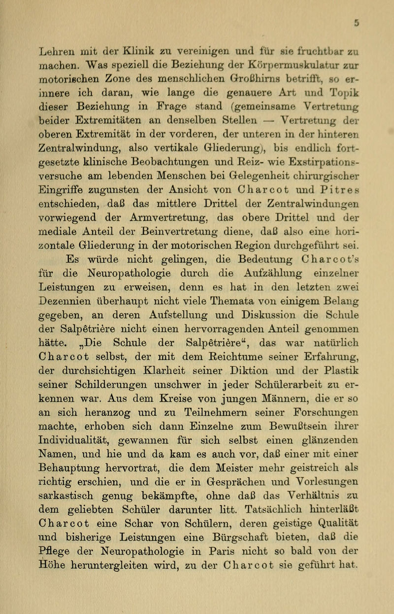 Lehren mit der Klinik zu vereinigen und für sie fruchtbar zu machen. Was speziell die Beziehung der Körpermuskulatur zur motorischen Zone des menschlichen GroLihirns betrifft, so er- innere ich daran, wie lange die genauere Art und Topik dieser Beziehung in Frage stand (gemeinsame Vertretung beider Extremitäten an denselben Stellen — Vertretung der oberen Extremität in der vorderen, der unteren in der hinteren Zentralwindung, also vertikale Gliederung;, bis endlich fort- gesetzte klinische Beobachtungen und Reiz- wie Exstirpati< versuche am lebenden Menschen bei Gelegenheit chirurgischer Eingriffe zugunsten der Ansicht von C h a r c o t und P i t r e s entschieden, daß das mittlere Drittel der Zentralwindui._ vorwiegend der Armvertretung, das obere Drittel und der mediale Anteil der Beinvertretung diene, daß also eine hori- zontale Gliederung in der motorischen Region durchgeführt sei. Es würde nicht gelingen, die Bedeutung Charcot's für die Neuropathologie durch die Aufzählung einzelner Leistungen zu erweisen, denn es hat in den letzten zwei Dezennien überhaupt nicht viele Themata von einigem Belang gegeben, an deren Aufstellung und Diskussion die Schule der Salpetriere nicht einen hervorragenden Anteil genommen hätte. „Die Schule der Salpetriere, das war natürlich Charcot selbst, der mit dem Reichtume seiner Erfahrung, der durchsichtigen Klarheit seiner Diktion und der Plastik seiner Schilderungen unschwer in jeder Schülerarbeit zu er- kennen war. Aus dem Kreise von jungen Männern, die er so an sich heranzog und zu Teilnehmern seiner Forschungen machte, erhoben sich dann Einzelne zum Bewußtsein ihrer Individualität, gewannen für sich selbst einen glänzenden Namen, und hie und da kam es auch vor, daß einer mit einer Behauptung hervortrat, die dem Meister mehr geistreich als richtig erschien, und die er in Gesprächen und Vorlesungen sarkastisch genug bekämpfte, ohne daß das Verhältnis zu dem geliebten Schüler darunter litt. Tatsächlich hinterläßt Charcot eine Schar von Schülern, deren geistige Qualität und bisherige Leistungen eine Bürgschaft bieten, daß die Pflege der Neuropathologie in Paris nicht so bald von der Höhe heruntergleiten wird, zu der Charcot sie geführt hat.