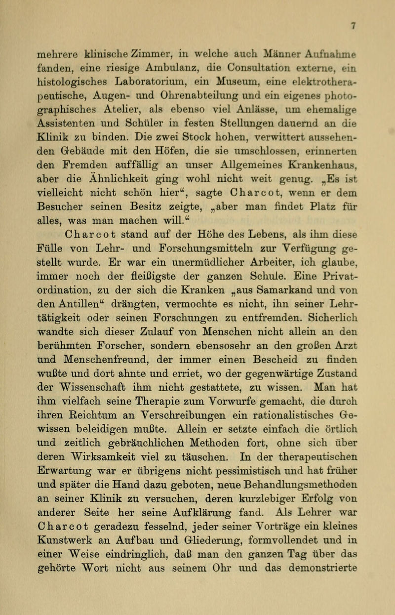 mehrere klinische Zimmer, in welche auch Männer Aufnahme fanden, eine riesige Ambulanz, die Consultation externe, ein histologisches Laboratorium, ein Museum, eine elekfcrother*- peutische, Augen- und Ohrenabteilung und ein eigenes ph graphisches Atelier, als ebenso viel Anlässe, um ehemai Assistenten und Schüler in festen Stellungen dauernd an die Klinik zu binden. Die zwei Stock hohen, verwittert aussehen- den Gebäude mit den Höfen, die sie umschlossen, erinnerten den Fremden auffällig an unser Allgemeines Krankenhaus, aber die Ähnlichkeit ging wohl nicht weit genug. „Es vielleicht nicht schön hier, sagte Charcot, wenn er dem Besucher seinen Besitz zeigte, „aber man findet Platz für alles, was man machen will. Charcot stand auf der Höhe des Lebens, als ihm diese Fülle von Lehr- und Forschungsmitteln zur Verfügimg ge- stellt wurde. Er war ein unermüdlicher Arbeiter, ich glaube, immer noch der fleißigste der ganzen Schule. Eine Privat- ordination, zu der sich die Kranken „aus Samarkand und von den Antillen drängten, vermochte es nicht, ihn seiner Lehr- tätigkeit oder seinen Forschungen zu entfremden. Sicherlich wandte sich dieser Zulauf von Menschen nicht allein an den berühmten Forscher, sondern ebensosehr an den großen Arzt und Menschenfreund, der immer einen Bescheid zu finden wußte und dort ahnte und erriet, wo der gegenwärtige Zustand der Wissenschaft ihm nicht gestattete, zu wissen. Man hat ihm vielfach seine Therapie zum Vorwurfe gemacht, die durch ihren Reichtum an Verschreibungen ein rationalistisches Ge- wissen beleidigen mußte. Allein er setzte einfach die örtlich und zeitlich gebräuchlichen Methoden fort, ohne sich über deren Wirksamkeit viel zu täuschen. In der therapeutischen Erwartung war er übrigens nicht pessimistisch und hat früher und später die Hand dazu geboten, neue Behandlungsmethoden an seiner Klinik zu versuchen, deren kurzlebiger Erfolg von anderer Seite her seine Aufklärung fand. Als Lehrer war Charcot geradezu fesselnd, jeder seiner Vorträge ein kleines Kunstwerk an Aufbau und Gliederung, formvollendet und in einer Weise eindringlich, daß man den ganzen Tag über das gehörte Wort nicht aus seinem Ohr und das demonstrierte