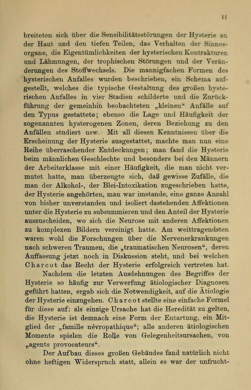 breiteten sich über die Sensibilitätsstörungen der B an der Haut und den tiefen Teilen, das Verhalten der Sim. Organe, die Eigentümlichkeiten der hysterischen Kontrakturen und Lähmungen, der trophischen Störungen und der V«-: derungen des Stoffwechsels. Die mannigfachen Formen des hysterischen Anfalles wurden beschrieben, ein Schema auf- gestellt, welches die typische Gestaltung des großen hy rischen Anfalles in vier Stadien schilderte und die Zurück- führung der gemeinhin beobachteten „kleinen Anfälle auf den Typus gestattete; ebenso die Lage und Häufigkeit der sogenannten hysterogenen Zonen, deren Beziehung zu den Anfällen studiert usw. Mit all diesen Kenntnissen über die Erscheinung der Hysterie ausgestattet, machte man nun eine Reihe überraschender Entdeckungen; man fand die Hysterie beim männlichen Geschlechte und besonders bei den Männern der Arbeiterklasse mit einer Häufigkeit, die man nicht ver- mutet hatte, man überzeugte sich, daß gewisse Zufälle, die man der Alkohol-, der Blei-Intoxikation zugeschrieben hatte, der Hysterie angehörten, man war imstande, eine ganze Anzahl von bisher unverstanden und isoliert dastehenden Affektionen unter die Hysterie zu subsummieren und den Anteil der Hysterie auszuscheiden, wo sich die Neurose mit anderen Affektionen zu komplexen Bildern vereinigt hatte. Am weittragendsten waren wohl die Forschungen über die Nervenerkrankungen nach schweren Traumen, die „traumatischen Neurosen, deren Auffassung jetzt noch in Diskussion steht, und bei welchen Charcot das Recht der Hysterie erfolgreich vertreten hat. Nachdem die letzten Ausdehnungen des Begriffes der Hysterie so häufig zur Verwerfung ätiologischer Diagnosen geführt hatten, ergab sich die Notwendigkeit, auf die Ätiologie der Hysterie einzugehen. Charcot stellte eine einfache Formel für diese auf: als einzige Ursache hat die Heredität zu gelten, die Hysterie ist demnach eine Form der Entartung, ein Mit- glied der „famille nevropathique; alle anderen ätiologischen Momente spielen die Rolle von Gelegenlieitsursachen, von „agents provocateur. Der Aufbau dieses großen Gebäudes fand natürlich nicht ohne heftigen Widerspruch statt, allein es war der unfrucht-