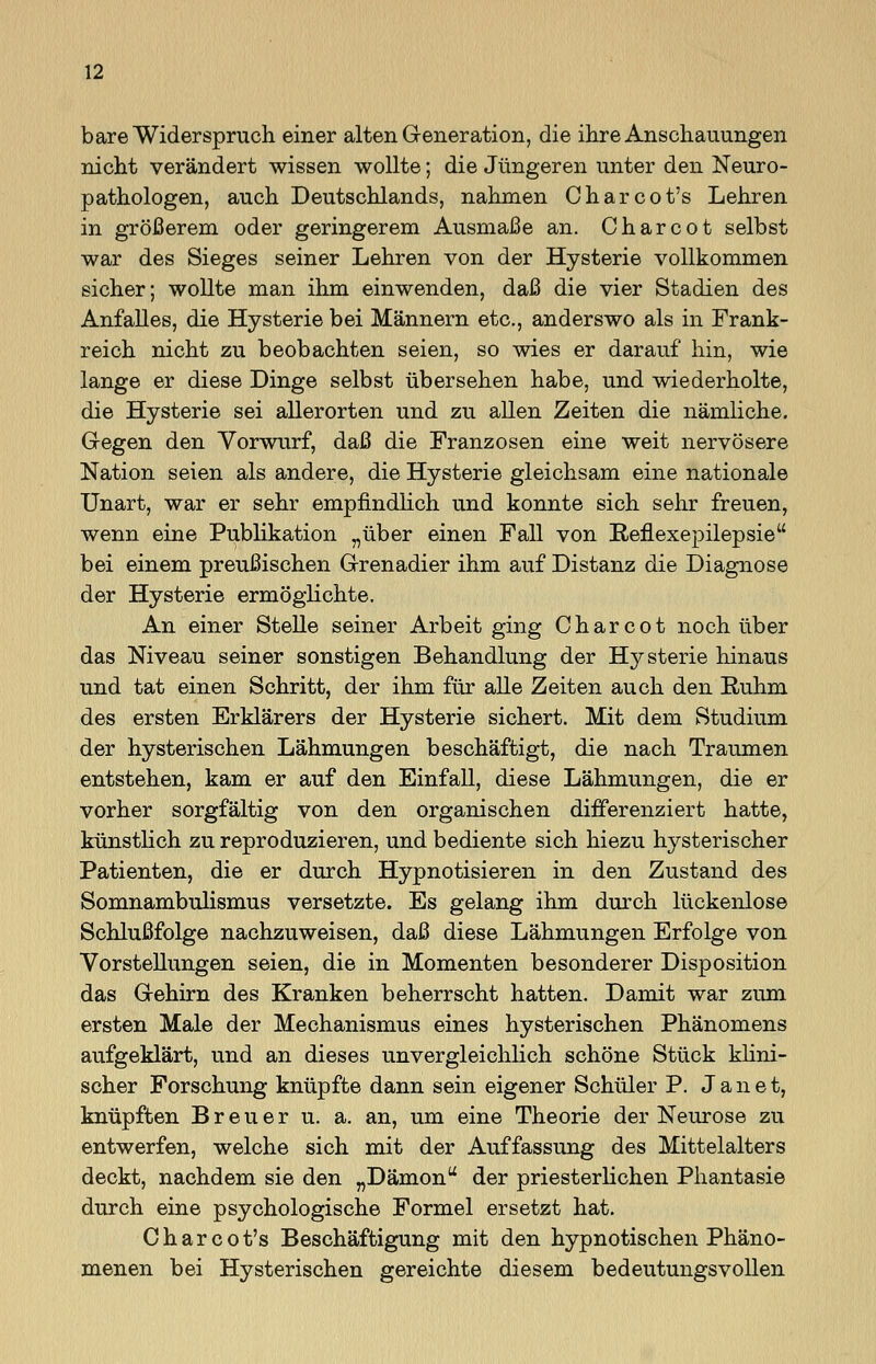 bare Widerspruch einer alten Generation, die ihre Anschauungen nicht verändert wissen wollte; die Jüngeren unter den Neuro- pathologen, auch Deutschlands, nahmen Charcot's Lehren in größerem oder geringerem Ausmaße an. Charcot selbst war des Sieges seiner Lehren von der Hysterie vollkommen sicher; wollte man ihm einwenden, daß die vier Stadien des Anfalles, die Hysterie bei Männern etc., anderswo als in Frank- reich nicht zu beobachten seien, so wies er darauf hin, wie lange er diese Dinge selbst übersehen habe, und wiederholte, die Hysterie sei allerorten und zu allen Zeiten die nämliche. Gegen den Vorwurf, daß die Franzosen eine weit nervösere Nation seien als andere, die Hysterie gleichsam eine nationale Unart, war er sehr empfindlich und konnte sich sehr freuen, wenn eine Publikation „über einen Fall von Reflexepilepsie bei einem preußischen Grenadier ihm auf Distanz die Diagnose der Hysterie ermöglichte. An einer Stelle seiner Arbeit ging Charcot noch über das Niveau seiner sonstigen Behandlung der Hysterie hinaus und tat einen Schritt, der ihm für alle Zeiten auch den Ruhm des ersten Erklärers der Hysterie sichert. Mit dem Studium der hysterischen Lähmungen beschäftigt, die nach Traumen entstehen, kam er auf den Einfall, diese Lähmungen, die er vorher sorgfältig von den organischen differenziert hatte, künstlich zu reproduzieren, und bediente sich hiezu hysterischer Patienten, die er durch Hypnotisieren in den Zustand des Somnambulismus versetzte. Es gelang ihm durch lückenlose Schlußfolge nachzuweisen, daß diese Lähmungen Erfolge von Vorstellungen seien, die in Momenten besonderer Disposition das Gehirn des Kranken beherrscht hatten. Damit war zum ersten Male der Mechanismus eines hysterischen Phänomens aufgeklärt, und an dieses unvergleichlich schöne Stück klini- scher Forschung knüpfte dann sein eigener Schüler P. Jan et, knüpften Breuer u. a. an, um eine Theorie der Neurose zu entwerfen, welche sich mit der Auffassung des Mittelalters deckt, nachdem sie den „Dämon der priesterlichen Phantasie durch eine psychologische Formel ersetzt hat. C h a r c o t's Beschäftigung mit den hypnotischen Phäno- menen bei Hysterischen gereichte diesem bedeutungsvollen