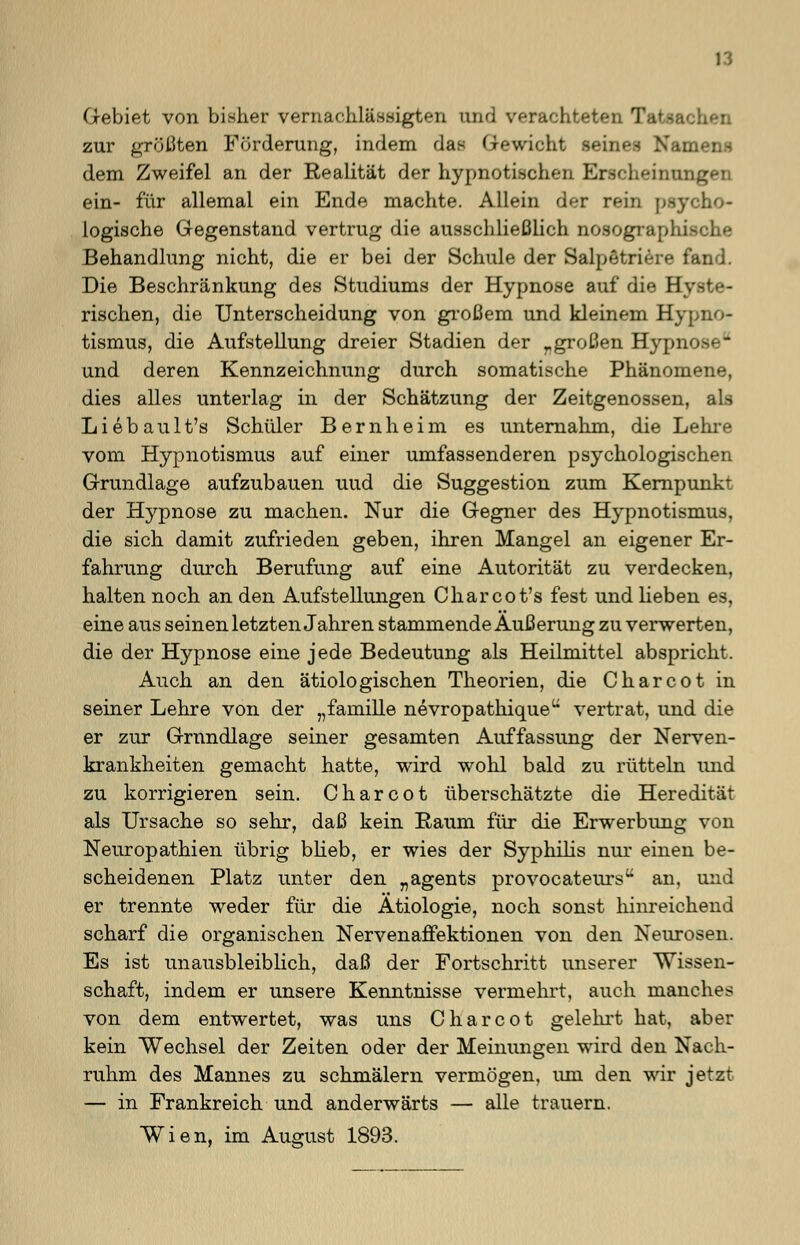 Gebiet von bisher vernachlässigten und verachtete zur größten Förderung, indem das Gewicht Beines Namen» dem Zweifel an der Realität der hypnotischen Erscheinungen ein- für allemal ein Ende machte. Allein der rein psy logische Gegenstand vertrug die ausschließlich nosographische Behandlung nicht, die er bei der Schule der Salpetriere fand. Die Beschränkung des Studiums der Hypnose auf die Hyste- rischen, die Unterscheidung von großem und kleinem Hypno- tismus, die Aufstellung dreier Stadien der rgroßen Hypn und deren Kennzeichnung durch somatische Phänomene, dies alles unterlag in der Schätzung der Zeitgenossen, als Liebault's Schüler Bern heim es unternahm, die Lehre vom Hypnotismus auf einer umfassenderen psychologischen Grundlage aufzubauen uud die Suggestion zum Kernpunkt der Hypnose zu machen. Nur die Gegner des Hypnotismus, die sich damit zufrieden geben, ihren Mangel an eigener Er- fahrung durch Berufung auf eine Autorität zu verdecken, halten noch an den Aufstellungen Charcot's fest und lieben es, eine aus seinen letzten Jahren stammende Äußerung zu verwerten, die der Hypnose eine jede Bedeutung als Heilmittel abspricht. Auch an den ätiologischen Theorien, die Charcot in seiner Lehre von der „famille nevropathiqueu vertrat, und die er zur Grundlage seiner gesamten Auffassung der Nerven- krankheiten gemacht hatte, wird wohl bald zu rütteln und zu korrigieren sein. Charcot überschätzte die Heredität als Ursache so sehr, daß kein Raum für die Erwerbung von Neuropathien übrig blieb, er wies der Syphilis nur einen be- scheidenen Platz unter den „agents provocateurs an, und er trennte weder für die Ätiologie, noch sonst hinreichend scharf die organischen NervenafFektionen von den Neurosen. Es ist unausbleiblich, daß der Fortschritt unserer Wissen- schaft, indem er unsere Kenntnisse vermehrt, auch manches von dem entwertet, was uns Charcot gelehrt hat, aber kein Wechsel der Zeiten oder der Meinungen wird den Nach- ruhm des Mannes zu schmälern vermögen, um den wir jetzt — in Frankreich und anderwärts — alle trauern. Wien, im August 1893.