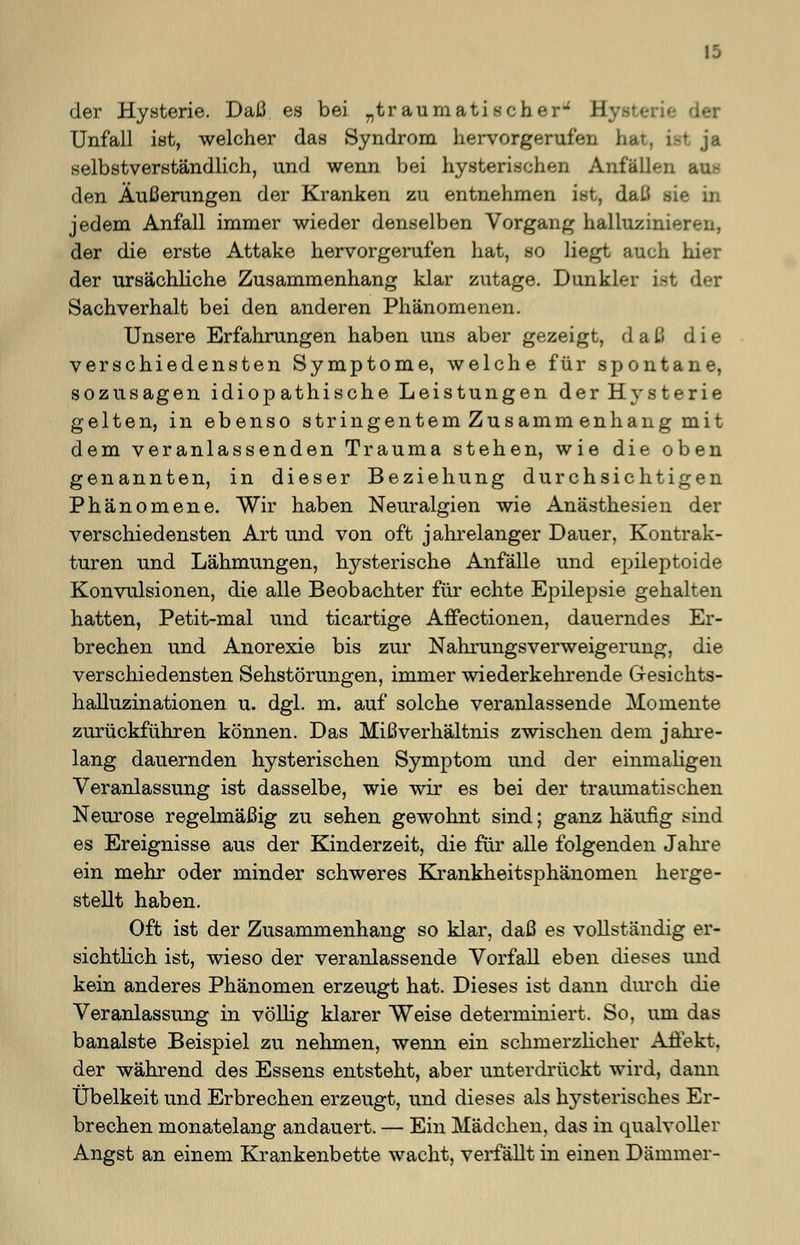 19 der Hysterie. Daß es bei „traumatischer- II Unfall ist, welcher das Syndrom hervorgerufen hat, ist ja selbstverständlich, und wenn bei hysterischen Anfallen au- den Äußerungen der Kranken zu entnehmen ist, daß sie in jedem Anfall immer wieder denselben Vorgang halluzinieren, der die erste Attake hervorgerufen hat, so liegt auch hier der ursächliche Zusammenhang klar zutage. Dunkler ist der Sachverhalt bei den anderen Phänomenen. Unsere Erfahrungen haben uns aber gezeigt, daß die verschiedensten Symptome, welche für spontane, sozusagen idiopathische Leistungen der Hysterie gelten, in ebenso stringentem Zusammen hang mit dem veranlassenden Trauma stehen, wie die oben genannten, in dieser Beziehung durchsichtigen Phänomene. Wir haben Neuralgien wie Anästhesien der verschiedensten Art und von oft jahrelanger Dauer, Kontrak- turen und Lähmungen, hysterische Anfälle und epileptoide Konvulsionen, die alle Beobachter für echte Epilepsie gehalten hatten, Petit-mal und ticartige Affectionen, dauerndes Er- brechen und Anorexie bis zur Nahrungsverweigerung, die verschiedensten Sehstörungen, immer wiederkehrende G-esichts- halluzinationen u. dgl. m. auf solche veranlassende Momente zurückführen können. Das Mißverhältnis zwischen dem jahre- lang dauernden hysterischen Symptom und der einmaligen Veranlassung ist dasselbe, wie wir es bei der traumatischen Neurose regelmäßig zu sehen gewohnt sind; ganz häufig sind es Ereignisse aus der Kinderzeit, die für alle folgenden Jahre ein mehr oder minder schweres Krankheitsphänomen herge- stellt haben. Oft ist der Zusammenhang so klar, daß es vollständig er- sichtlich ist, wieso der veranlassende Vorfall eben dieses und kein anderes Phänomen erzeugt hat. Dieses ist dann durch die Veranlassung in völlig klarer Weise determiniert. So, um das banalste Beispiel zu nehmen, wenn ein schmerzlicher Affekt, der während des Essens entsteht, aber unterdrückt wird, dann Übelkeit und Erbrechen erzeugt, und dieses als hysterisches Er- brechen monatelang andauert. — Ein Mädchen, das in qualvoller Angst an einem Krankenbette wacht, verfällt in einen Dämmer-