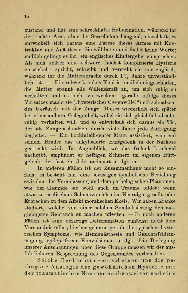 zustand und hat eine schreckhafte Halluzination, während ihr der rechte Arm, über der Sessellehne hängend, einschläft; es entwickelt sich daraus eine Parese dieses Armes mit Kon- traktur und Anästhesie. Sie will beten und findet keine Worte; endlich gelingt es ihr, ein englisches Kindergebet zu sprechen. Als sich später eine schwere, höchst komplizierte Hysterie entwickelt, spricht, schreibt und versteht sie nur englisch, während ihr die Muttersprache durch l1/2 Jahre unverständ- lich ist. — Ein schwerkrankes Kind ist endlich eingeschlafen, die Mutter spannt alle Willenskraft an, um sich ruhig zu verhalten und es nicht zu wecken; gerade infolge dieses Vorsatzes macht sie („hysterischer Gegenwille!) ein schnalzen- des G-eräusch mit der Zunge. Dieses wiederholt sich später bei einer anderen Gelegenheit, wobei sie sich gleichfalls absolut ruhig verhalten will, und es entwickelt sich daraus ein Tic, der als Zungenschnalzen durch viele Jahre jede Aufregung begleitet. — Ein hochintelligenter Mann assistiert, während seinem Bruder das ankylosierte Hüftgelenk in der Narkose gestreckt wird. Im Augenblick, wo das Gelenk krachend nachgibt, empfindet er heftigen Schmerz im eigenen Hüft- gelenk, der fast ein Jahr andauert u. dgl. m. In anderen Fällen ist der Zusammenhang nicht so ein- fach; es besteht nur eine sozusagen symbolische Beziehung zwischen der Veranlassung und dem pathologischen Phänomen, wie der Gesunde sie wohl auch im Traume bildet: wenn etwa zu seelischem Schmerze sich eine Neuralgie gesellt oder Erbrechen zu dem Affekt moralischen Ekels. Wir haben Kranke studiert, welche von einer solchen Symbolisierung den aus- giebigsten Gebrauch zu machen pflegten. — In noch anderen Fällen ist eine derartige Determination zunächst nicht dem Verständnis offen; hierher gehören gerade die typischen hyste- rischen Symptome, wie Hemianästhesie und Gesichtsfeldein- engung, epileptiforme Konvulsionen u. dgl. Die Darlegung unserer Anschauungen über diese Gruppe müssen wir der aus- führlicheren Besprechung des Gegenstandes vorbehalten. Solche Beobachtungen scheinen uns die pa- thogene Analogie der gewöhnlichen Hysterie mit -der traumatischen Neurose nachzuweisen und eine