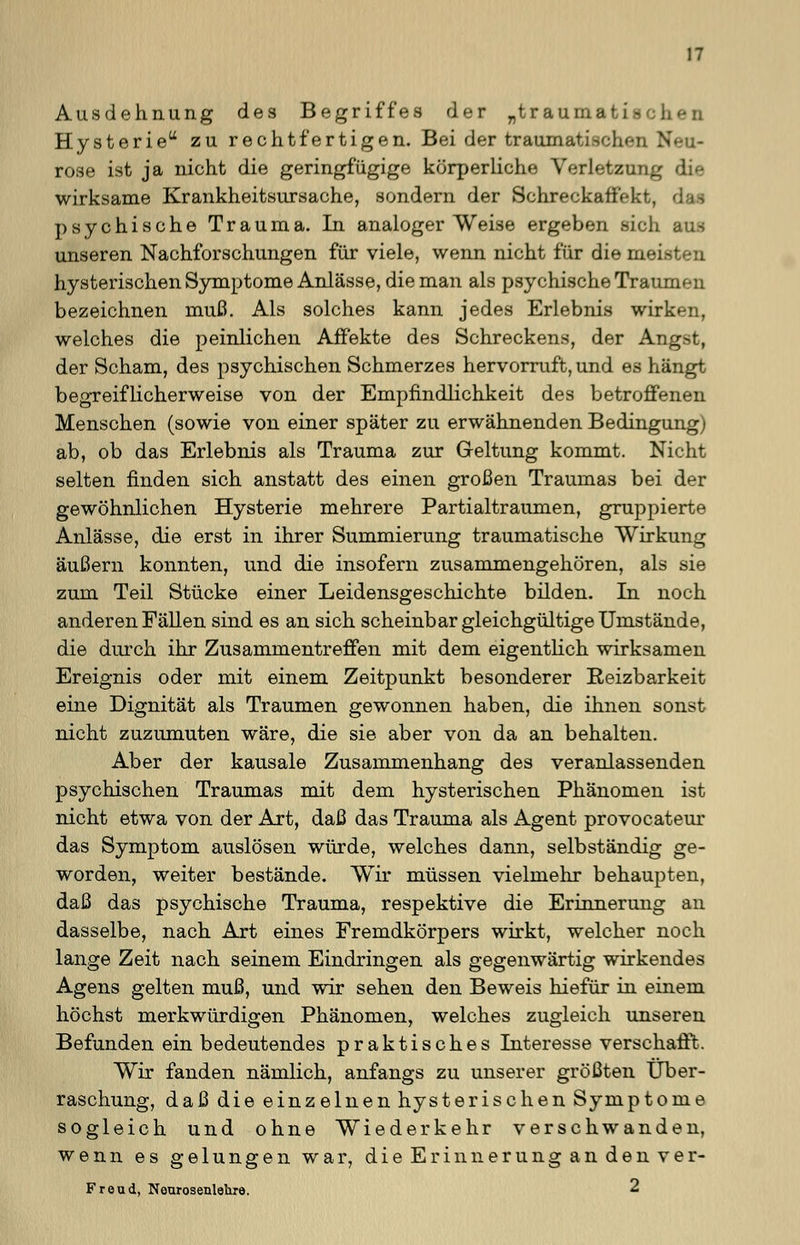 Ausdehnung des Begriffes der „traumati- Hysterie zu rechtfertigen. Bei der traumati.->chpn \ rose ist ja nicht die geringfügige körperliche Verletzung wirksame Krankheitsursache, sondern der Schreckaffekt, psychische Trauma. In analoger Weise ergeben sich aus unseren Nachforschungen für viele, wenn nicht für dieniei- hysterischen Symptome Anlässe, die man als psychische Traum« n bezeichnen muß. Als solches kann jedes Erlebnis wir!: welches die peinlichen Affekte des Schreckens, der At:_ der Scham, des psychischen Schmerzes hervorruft, und es hängt begreiflicherweise von der Empfindlichkeit des betroffenen Menschen (sowie von einer später zu erwähnenden Bedingung) ab, ob das Erlebnis als Trauma zur Geltung kommt. Nicht selten finden sich anstatt des einen großen Traumas bei der gewöhnlichen Hysterie mehrere Partialtraumen, gruppierte Anlässe, die erst in ihrer Summierung traumatische Wirkung äußern konnten, und die insofern zusammengehören, als sie zum Teil Stücke einer Leidensgeschichte bilden. In noch anderen Fällen sind es an sich scheinbar gleichgültige Umstände, die durch ihr Zusammentreffen mit dem eigentlich wirksamen Ereignis oder mit einem Zeitpunkt besonderer Reizbarkeit eine Dignität als Traumen gewonnen haben, die ihnen sonst nicht zuzumuten wäre, die sie aber von da an behalten. Aber der kausale Zusammenhang des veranlassenden psychischen Traumas mit dem hysterischen Phänomen ist nicht etwa von der Art, daß das Trauma als Agent provocateur das Symptom auslösen würde, welches dann, selbständig ge- worden, weiter bestände. Wir müssen vielmehr behaupten, daß das psychische Trauma, respektive die Erinnerung an dasselbe, nach Art eines Fremdkörpers wirkt, welcher noch lange Zeit nach seinem Eindringen als gegenwärtig wirkendes Agens gelten muß, und wir sehen den Beweis hiefür in einem höchst merkwürdigen Phänomen, welches zugleich unseren Befunden ein bedeutendes praktisches Interesse verschafft. Wir fanden nämlich, anfangs zu unserer größten Über- raschung, daß die einzelnen hysterischen Symptome sogleich und ohne Wiederkehr verschwanden, wenn es gelungen war, die Erinnerung an den ver- Freud, Nourosenlehre. 2