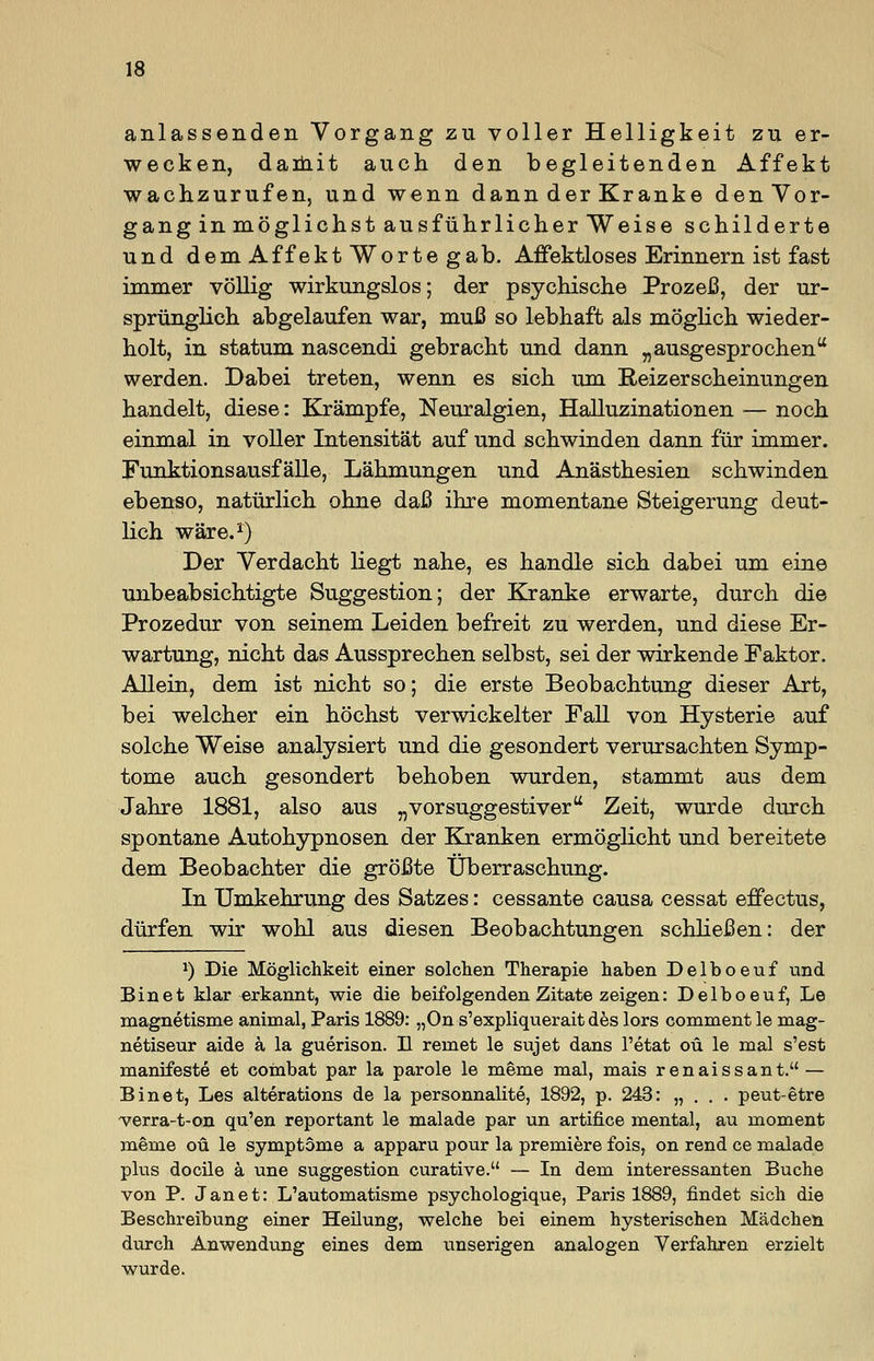 anlassenden Vorgang zu voller Helligkeit zu er- wecken, daihit auch den begleitenden Affekt wachzurufen, und wenn dann der Kranke den Vor- gang in möglichst ausführlicher Weise schilderte und dem Affekt Worte gab. Affektloses Erinnern ist fast immer völlig wirkungslos; der psychische Prozeß, der ur- sprünglich abgelaufen war, muß so lebhaft als möglich wieder- holt, in statum nascendi gebracht und dann „ausgesprochen werden. Dabei treten, wenn es sich um Reizerscheinungen handelt, diese: Krämpfe, Neuralgien, Halluzinationen — noch einmal in voller Intensität auf und schwinden dann für immer. Funktionsausfälle, Lähmungen und Anästhesien schwinden ebenso, natürlich ohne daß ihre momentane Steigerung deut- lich wäre.1) Der Verdacht liegt nahe, es handle sich dabei um eine unbeabsichtigte Suggestion; der Kranke erwarte, durch die Prozedur von seinem Leiden befreit zu werden, und diese Er- wartung, nicht das Aussprechen selbst, sei der wirkende Faktor. Allein, dem ist nicht so; die erste Beobachtung dieser Art, bei welcher ein höchst verwickelter Fall von Hysterie auf solche Weise analysiert und die gesondert verursachten Symp- tome auch gesondert behoben wurden, stammt aus dem Jahre 1881, also aus „vorsuggestiver Zeit, wurde durch spontane Autohypnosen der Kranken ermöglicht und bereitete dem Beobachter die größte Überraschung. In Umkehrung des Satzes: cessante causa cessat effectus, dürfen wir wohl aus diesen Beobachtungen schließen: der *) Die Möglichkeit einer solchen Therapie haben Delboeuf und Binet klar erkannt, wie die beifolgenden Zitate zeigen: Delboeuf, Le magnetisme animal, Paris 1889: „On s'expliquerait des lors comment le mag- netiseur aide ä la guerison. II remet le sujet dans l'etat oü le mal s'est manifeste et combat par la parole le meme mal, mais renaissant. — Binet, Les alterations de la personnalite, 1892, p. 243: „ . . . peut-etre verra-t-on qu'en reportant le malade par un artifice mental, au moment meme oü le Symptome a apparu pour la premiere fois, on rend ce malade plus docile ä une Suggestion curative. — In dem interessanten Buche von P. Janet: L'automatisme psychologique, Paris 1889, findet sich die Beschreibung einer Heilung, welche bei einem hysterischen Mädchen durch Anwendung eines dem unserigen analogen Verfahren erzielt wurde.