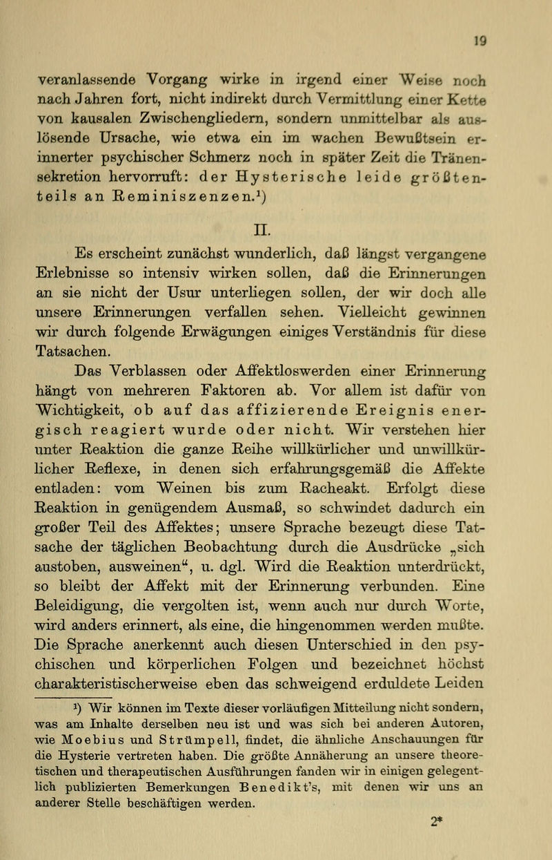 veranlassende Vorgang wirke in irgend einer Weise noch nach Jahren fort, nicht indirekt durch Vermittlung einer Kette von kausalen Zwischengliedern, sondern unmittelbar als aus- lösende Ursache, wie etwa ein im wachen Bewußtsein er- innerter psychischer Schmerz noch in später Zeit die Tränen- sekretion hervorruft: der Hysterische leide größten- teils an Reminiszenzen.1) IL Es erscheint zunächst wunderlich, daß längst vergangene Erlebnisse so intensiv wirken sollen, daß die Erinnerungen an sie nicht der Usur unterliegen sollen, der wir doch alle unsere Erinnerungen verfallen sehen. Vielleicht gewinnen wir durch folgende Erwägungen einiges Verständnis für diese Tatsachen. Das Verblassen oder Affektloswerden einer Erinnerung hängt von mehreren Faktoren ab. Vor allem ist dafür von Wichtigkeit, ob auf das affizierende Ereignis ener- gisch reagiert wurde oder nicht. Wir verstehen liier unter Reaktion die ganze Reihe willkürlicher und unwillkür- licher Reflexe, in denen sich erfahrungsgemäß die Affekte entladen: vom Weinen bis zum Racheakt. Erfolgt diese Reaktion in genügendem Ausmaß, so schwindet dadurch ein großer Teil des Affektes; unsere Sprache bezeugt diese Tat- sache der täglichen Beobachtung durch die Ausdrücke „sich austoben, ausweinen, u. dgl. Wird die Reaktion unterdrückt, so bleibt der Affekt mit der Erinnerung verbunden. Eine Beleidigung, die vergolten ist, wenn auch nur durch W^orte, wird anders erinnert, als eine, die hingenommen werden mußte. Die Sprache anerkennt auch diesen Unterschied in den psy- chischen und körperlichen Folgen und bezeichnet höchst charakteristischerweise eben das schweigend erdiddete Leiden J) Wir können im Texte dieser vorläufigen Mitteilung nicht sondern, was am Inhalte derselben neu ist und was sich bei anderen Autoren, wie Moebius und Strümpell, findet, die ähnliche Anschauungen für die Hysterie vertreten haben. Die größte Annäherung an unsere theore- tischen und therapeutischen Ausführungen fanden wir in einigen gelegent- lich publizierten Bemerkungen Benedikt's, mit denen wir uns an anderer Stelle beschäftigen werden. 2*