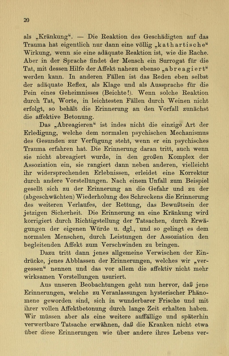 als „Kränkung. — Die Reaktion des Geschädigten auf das Trauma hat eigentlich nur dann eine völlig „kathartische Wirkung, wenn sie eine adäquate Reaktion ist, wie die Rache. Aber in der Sprache findet der Mensch ein Surrogat für die Tat, mit dessen Hilfe der Affekt nahezu ebenso „abreagiert werden kann. In anderen Fällen ist das Reden eben selbst der adäquate Reflex, als Klage und als Aussprache für die Pein eines Geheimnisses (Beichte!). Wenn solche Reaktion durch Tat, Worte, in leichtesten Fällen durch Weinen nicht erfolgt, so behält die Erinnerung an den Vorfall zunächst die affektive Betonung. Das „Abreagieren ist indes nicht die einzige Art der Erledigung, welche dem normalen psychischen Mechanismus des Gesunden zur Verfügung steht, wenn er ein psychisches Trauma erfahren hat. Die Erinnerung daran tritt, auch wenn sie nicht abreagiert wurde, in den großen Komplex der Assoziation ein, sie rangiert dann neben anderen, vielleicht ihr widersprechenden Erlebnissen, erleidet eine Korrektur durch andere Vorstellungen. Nach einem Unfall zum Beispiel gesellt sich zu der Erinnerung an die Gefahr und zu der (abgeschwächten) Wiederholung des Schreckens die Erinnerung des weiteren Verlaufes, der Rettung, das Bewußtsein der jetzigen Sicherheit. Die Erinnerung an eine Kränkung wird korrigiert durch Richtigstellung der Tatsachen, durch Erwä- gungen der eigenen Würde u. dgl., und so gelingt es dem normalen Menschen, durch Leistungen der Assoziation den begleitenden Affekt zum Verschwinden zu bringen. Dazu tritt dann jenes allgemeine Verwischen der Ein- drücke, jenes Abblassen der Erinnerungen, welches wir „ver- gessen nennen und das vor allem die affektiv nicht mehr wirksamen Vorstellungen usuriert. Aus unseren Beobachtungen geht nun hervor, daß jene Erinnerungen, welche zu Veranlassungen hysterischer Phäno- mene geworden sind, sich in wunderbarer Frische und mit ihrer vollen Affektbetonung durch lange Zeit erhalten haben. Wir müssen aber als eine weitere auffällige und späterhin verwertbare Tatsache erwähnen, daß die Kranken nicht etwa über diese Erinnerungen wie über andere ihres Lebens ver-