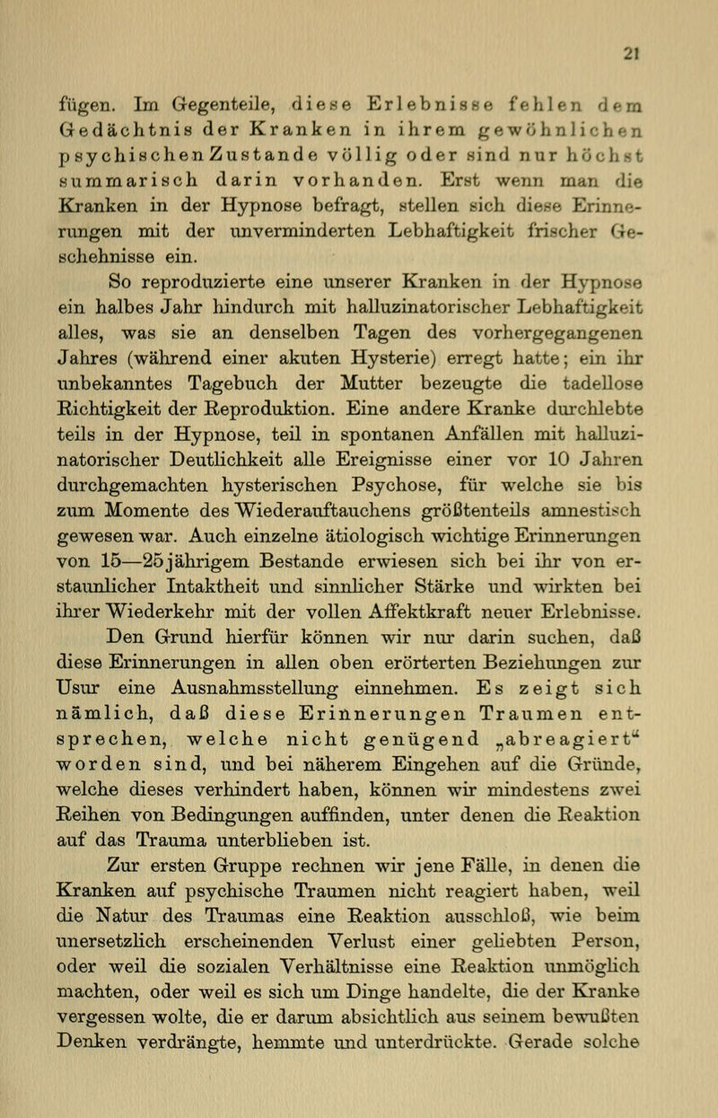 fügen. Im Gegenteile, diese Erlebnisse fehlen dem Gedächtnis der Kranken in ihrem gewöhnlichen p sychischen Zustande völlig oder sind nur b summarisch darin vorhanden. Erst wenn man die Kranken in der Hypnose befragt, stellen sich diese Erinne- rungen mit der unverminderten Lebhaftigkeit frischer <;•■- schehnisse ein. So reproduzierte eine unserer Kranken in der Hypnose ein halbes Jahr hindurch mit halluzinatorischer Lebhaftigkeit alles, was sie an denselben Tagen des vorhergegangenen Jahres (während einer akuten Hysterie) erregt hatte; ein ihr unbekanntes Tagebuch der Mutter bezeugte die tadellose Richtigkeit der Reproduktion. Eine andere Kranke durchlebte teils in der Hypnose, teil in spontanen Anfällen mit halluzi- natorischer Deutlichkeit alle Ereignisse einer vor 10 Jahren durchgemachten hysterischen Psychose, für welche sie bis zum Momente des Wiederauftauchens größtenteils amnestisch gewesen war. Auch einzelne ätiologisch wichtige Erinnerungen von 15—25jährigem Bestände erwiesen sich bei ihr von er- staunlicher Intaktheit und sinnlicher Stärke und wirkten bei ihrer Wiederkehr mit der vollen Affektkraft neuer Erlebnisse. Den Grund hierfür können wir nur darin suchen, daß diese Erinnerungen in allen oben erörterten Beziehungen zur Usur eine Ausnahmsstellung einnehmen. Es zeigt sich nämlich, daß diese Erinnerungen Traumen ent- sprechen, welche nicht genügend „abreagiert4* worden sind, und bei näherem Eingehen auf die Gründe, welche dieses verhindert haben, können wir mindestens zwei Reihen von Bedingungen auffinden, unter denen die Reaktion auf das Trauma unterblieben ist. Zur ersten Gruppe rechnen wir jene Fälle, in denen die Kranken auf psychische Traumen nicht reagiert haben, weil die Natur des Traumas eine Reaktion ausschloß, wie beim unersetzlich erscheinenden Verlust einer geliebten Person, oder weil die sozialen Verhältnisse eine Reaktion unmöglich machten, oder weil es sich um Dinge handelte, die der Kranke vergessen wolte, die er darum absichtlich aus seinem bewußten Denken verdrängte, hemmte und unterdrückte. Gerade solche