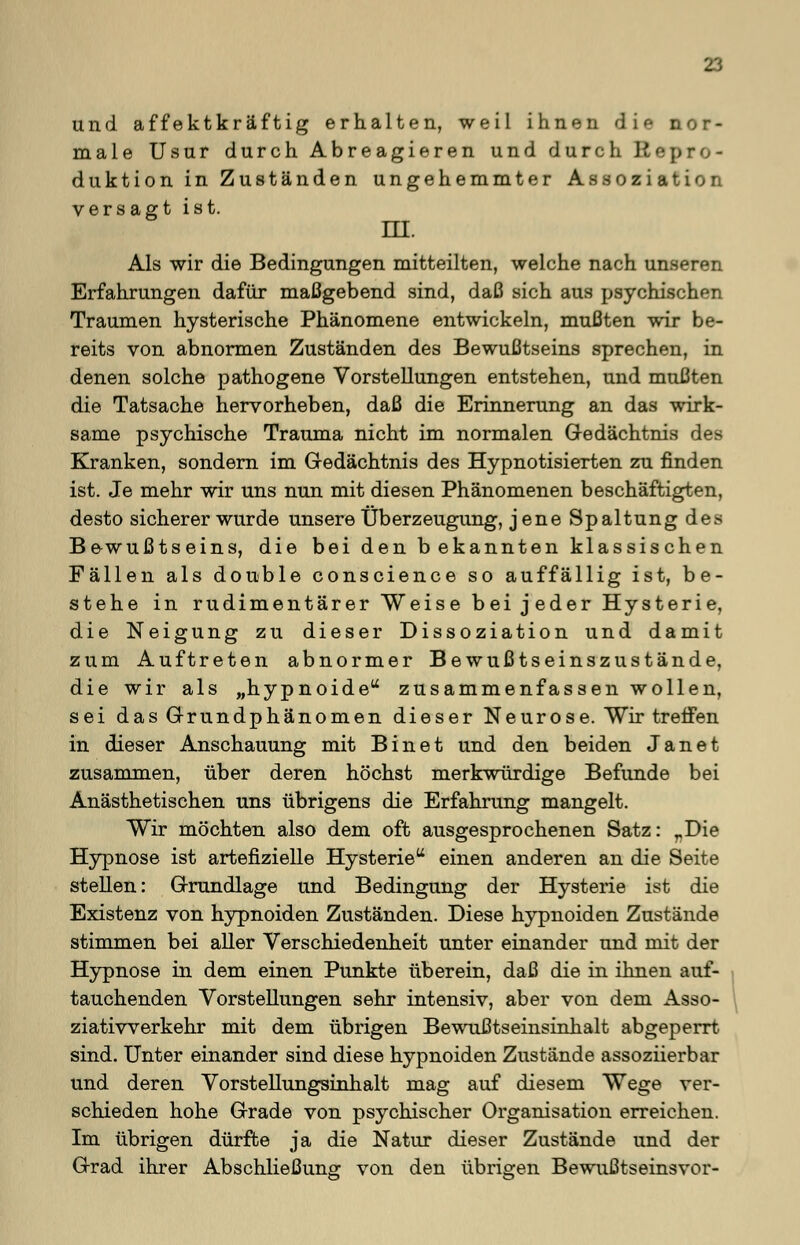 und äffektkräftig erhalten, weil ihnen die nor- male Usur durch Abreagieren und durch Repro- duktion in Zuständen ungehemmter Assoziation versagt ist. ni. Als wir die Bedingungen mitteilten, welche nach unseren Erfahrungen dafür maßgebend sind, daß sich aus psychischen Traumen hysterische Phänomene entwickeln, mußten wir be- reits von abnormen Zuständen des Bewußtseins sprechen, in denen solche pathogene Vorstellungen entstehen, und mußten die Tatsache hervorheben, daß die Erinnerung an das wirk- same psychische Trauma nicht im normalen Gedächtnis des Kranken, sondern im Gedächtnis des Hypnotisierten zu finden ist. Je mehr wir uns nun mit diesen Phänomenen beschäftigten, desto sicherer wurde unsere Überzeugung, jene Spaltung des Be-wußtseins, die bei den b ekannten klassischen Fällen als double conscience so auffällig ist, be- stehe in rudimentärer Weise bei jeder Hysterie, die Neigung zu dieser Dissoziation und damit zum Auftreten abnormer Bewußtseinszustände, die wir als „hypnoide zusammenfassen wollen, sei das Grundphänomen dieser Neurose. Wir treffen in dieser Anschauung mit Bin et und den beiden Jan et zusammen, über deren höchst merkwürdige Befunde bei Anästhetischen uns übrigens die Erfahrung mangelt. Wir möchten also dem oft ausgesprochenen Satz: rDie Hypnose ist artefizielle Hysterie einen anderen an die Seite stellen: Grundlage und Bedingung der Hysterie ist die Existenz von hypnoiden Zuständen. Diese hypnoiden Zustände stimmen bei aller Verschiedenheit unter einander und mit der Hypnose in dem einen Punkte überein, daß die in ihnen auf- tauchenden Vorstellungen sehr intensiv, aber von dem Asso- ziatiwerkehr mit dem übrigen Bewußtseinsinhalt abgeperrt sind. Unter einander sind diese hypnoiden Zustände assoziierbar und deren Vorstellungsinhalt mag auf diesem Wege ver- schieden hohe Grade von psychischer Organisation erreichen. Im übrigen dürfte ja die Natur dieser Zustände und der Grad ihrer Abschließung von den übrigen Bewußtseinsvor-