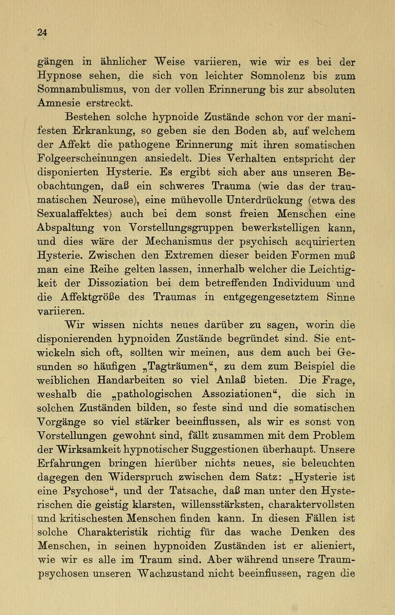 gangen in ähnlicher Weise variieren, wie wir es bei der Hypnose sehen, die sich von leichter Somnolenz bis zum Somnambulismus, von der vollen Erinnerung bis zur absoluten Amnesie erstreckt. Bestehen solche hypnoide Zustände schon vor der mani- festen Erkrankung, so geben sie den Boden ab, auf welchem der Affekt die pathogene Erinnerung mit ihren somatischen Folgeerscheinungen ansiedelt. Dies Verhalten entspricht der disponierten Hysterie. Es ergibt sich, aber aus unseren Be- obachtungen, daß ein schweres Trauma (wie das der trau- matischen Neurose), eine mühevolle Unterdrückung (etwa des Sexualaffektes) auch bei dem sonst freien Menschen eine Abspaltung von Vor Stellungsgruppen bewerkstelligen kann, und dies wäre der Mechanismus der psychisch acquirierten Hysterie. Zwischen den Extremen dieser beiden Formen muß man eine Reihe gelten lassen, innerhalb welcher die Leichtig- keit der Dissoziation bei dem betreffenden Individuum und die Affektgröße des Traumas in entgegengesetztem Sinne variieren. Wir wissen nichts neues darüber zu sagen, worin die disponierenden hypnoiden Zustände begründet sind. Sie ent- wickeln sich oft, sollten wir meinen, aus dem auch bei Ge- sunden so häufigen „Tagträumen, zu dem zum Beispiel die weiblichen Handarbeiten so viel Anlaß bieten. Die Frage, weshalb die „pathologischen Assoziationen, die sich in solchen Zuständen bilden, so feste sind und die somatischen Vorgänge so viel stärker beeinflussen, als wir es sonst von Vorstellungen gewohnt sind, fällt zusammen mit dem Problem der Wirksamkeit hypnotischer Suggestionen überhaupt. Unsere Erfahrungen bringen hierüber nichts neues, sie beleuchten dagegen den Widerspruch zwischen dem Satz: „Hysterie ist eine Psychose, und der Tatsache, daß man unter den Hyste- rischen die geistig klarsten, willensstärksten, charaktervollsten und kritischesten Menschen finden kann. In diesen Fällen ist solche Charakteristik richtig für das wache Denken des Menschen, in seinen hypnoiden Zuständen ist er alieniert, wie wir es alle im Traum sind. Aber während unsere Traum- psychosen unseren Wachzustand nicht beeinflussen, ragen die