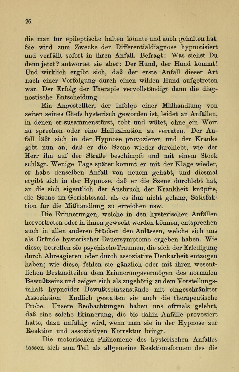 die man für epileptische halten könnte und auch gehalten hat. Sie wird zum Zwecke der Differentialdiagnose hypnotisiert und verfällt sofort in ihren Anfall. Befragt: Was siehst Du denn jetzt? antwortet sie aber: Der Hund, der Hund kommt! Und wirklich ergibt sich, daß der erste Anfall dieser Art nach einer Verfolgung durch einen wilden Hund aufgetreten war. Der Erfolg der Therapie vervollständigt dann die diag- nostische Entscheidung. Ein Angestellter, der infolge einer Mißhandlung von Seiten seines Chefs hysterisch geworden ist, leidet an Anfällen, in denen er zusammenstürzt, tobt und wütet, ohne ein Wort zu sprechen oder eine Halluzination zu verraten. Der An- fall läßt sich in der Hypnose provozieren und der Kranke gibt nun an, daß er die Szene wieder durchlebt, wie der Herr ihn auf der Straße beschimpft und mit einem Stock schlägt. Wenige Tage später kommt er mit der Klage wieder, er habe denselben Anfall von neuem gehabt, und diesmal ergibt sich in der Hypnose, daß er die Szene durchlebt hat, an die sich eigentlich der Ausbruch der Krankheit knüpfte, die Szene im Gerichtssaal, als es ihm nicht gelang, Satisfak- tion für die Mißhandlung zu erreichen usw. Die Erinnerungen, welche in den hysterischen Anfällen hervortreten oder in ihnen geweckt werden können, entsprechen auch in allen anderen Stücken den Anlässen, welche sich uns als Gründe hysterischer Dauersymptome ergeben haben. Wie diese, betreffen sie psychische Traumen, die sich der Erledigung durch Abreagieren oder durch assoziative Denkarbeit entzogen haben; wie diese, fehlen sie gänzlich oder mit ihren wesent- lichen Bestandteilen dem Erinnerungsvermögen des normalen Bewußtseins und zeigen sich als zugehörig zu dem Vorstellungs- inhalt hypnoider Bewußtseinszustände mit eingeschränkter Assoziation. Endlich gestatten sie auch die therapeutische Probe. Unsere Beobachtungen haben uns oftmals gelehrt, daß eine solche Erinnerung, die bis dahin Anfälle provoziert hatte, dazu unfähig wird, wenn man sie in der Hypnose zur Reaktion und assoziativen Korrektur bringt. Die motorischen Phänomene des hysterischen Anfalles lassen sich zum Teil als allgemeine Reaktionsformen des die