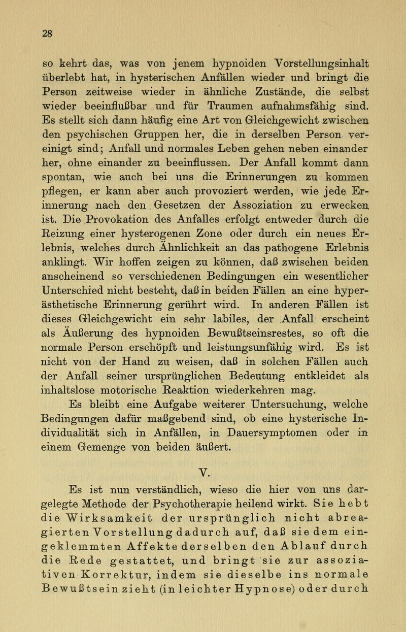 so kehrt das, was von jenem hypnoiden Vorstellungsinhalt überlebt hat, in hysterischen Anfällen wieder und bringt die Person zeitweise wieder in ähnliche Zustände, die selbst wieder beeinflußbar und für Traumen aufnahmsfähig sind. Es stellt sich dann häufig eine Art von Gleichgewicht zwischen den psychischen Gruppen her, die in derselben Person ver- einigt sind; Anfall und normales Leben gehen neben einander her, ohne einander zu beeinflussen. Der Anfall kommt dann spontan, wie auch bei uns die Erinnerungen zu kommen pflegen, er kann aber auch provoziert werden, wie jede Er- innerung nach den Gesetzen der Assoziation zu erwecken ist. Die Provokation des Anfalles erfolgt entweder durch die Reizung einer hysterogenen Zone oder durch ein neues Er- lebnis, welches durch Ähnlichkeit an das pathogene Erlebnis anklingt. Wir hoffen zeigen zu können, daß zwischen beiden anscheinend so verschiedenen Bedingungen ein wesentlicher Unterschied nicht besteht, daß in beiden Fällen an eine hyper- ästhetische Erinnerung gerührt wird. In anderen Fällen ist dieses Gleichgewicht ein sehr labiles, der Anfall erscheint als Äußerung des hypnoiden Bewußtseinsrestes, so oft die normale Person erschöpft und leistungsunfähig wird. Es ist nicht von der Hand zu weisen, daß in solchen Fällen auch der Anfall seiner ursprünglichen Bedeutung entkleidet als inhaltslose motorische Reaktion wiederkehren mag. Es bleibt eine Aufgabe weiterer Untersuchung, welche Bedingungen dafür maßgebend sind, ob eine hysterische In- dividualität sich in Anfallen, in Dauersymptomen oder in einem Gemenge von beiden äußert. V. Es ist nun verständlich, wieso die hier von uns dar- gelegte Methode der Psychotherapie heilend wirkt. Sie hebt die Wirksamkeit der ursprünglich nicht abrea- gierten Vorstellung dadurch auf, daß sie dem ein- geklemmten Affekte derselben den Ablauf durch die Rexie gestattet, und bringt sie zur assozia- tiven Korrektur, indem sie dieselbe ins normale Bewußtsein zieht (in leichter Hypnose) oder durch