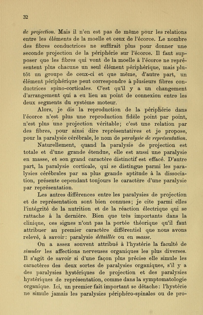 de protection. Mais il n'en est pas de meme pour les relations entre les elements de la moelle et ceux de l'ecorce. Le nombre des fibres conductrices ne suffirait plus pour donner une seconde projection de la peripherie sur l'ecorce. II faut sup- poser que les fibres qui vont de la moelle ä l'ecorce ne repre- sentent plus chacune un seul element peripherique, mais plu- töt un groupe de ceux-ci et que meme, d'autre part, un element peripherique peut correspondre ä plusieurs fibres con- ductrices spino-corticales. C'est qu'il y a un cbangement d'arrangement qui a eu lieu au point de connexion entre les deux segments du Systeme moteur. Alors, je dis la reproduction de la peripherie dans l'ecorce n'est plus une reproduction fidele point par point, n'est plus une projection veritable; c'est une relation par des fibres, pour ainsi dire repräsentatives et je propose, pour la paralysie cerebrale, le nom de paralysie de representation. Naturellement, quand la paralysie de projection est totale et d'une grande etendue, eile est aussi une paralysie en masse, et son grand caractere distinctif est efface. D'autre part, la paralysie corticale, qui se distingue parmi les para- lysies cerebrales par sa plus grande aptitude ä la dissocia- tion, presente cependant toujours le caractere d'une paralysie par representation. Les autres differences entre les paralysies de projection et de representation sont bien connues; je cite parmi elles l'integrite de la nutrition et de la reaction electrique qui se rattache ä la derniere. Bien que tres importants dans la clinique, ces signes n'ont pas la portee tbeorique qu'il faut attribuer au premier caractere differentiel que nous avons releve, ä savoir: paralysie detaillee ou en masse. On a assez souvent attribue ä l'hysterie la faculte de simuler les affections nerveuses organiques les plus diverses. II s'agit de savoir si d'une facon plus precise eile simule les caracteres des deux sortes de paralysies organiques, s'il y a des paralysies hysteriques de projection et des paralysies nysteriques de representation, comme dans la Symptomatologie organique. Ici, un premier fait important se detache: l'hysterie ne simule jamais les paralysies periphero-spinales ou de pro-