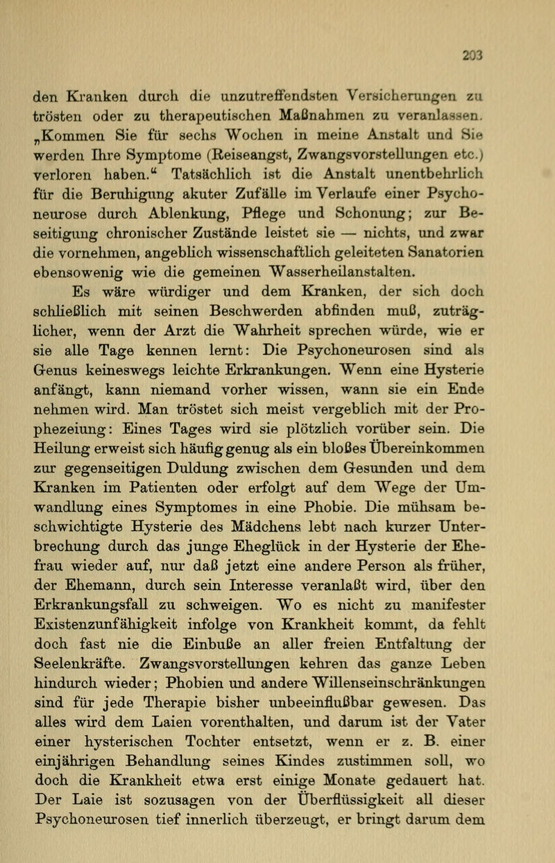 den Kranken durch die unzutreffendsten Versicherungen zu trösten oder zu therapeutischen Maßnahmen zu verai; „Kommen Sie für sechs Wochen in meine Anstalt und Si 71 werden Ihre Symptome (Reiseangst, Zwangsvorstellungen etc.; verloren haben. Tatsächlich ist die Anstalt unentbehrlich für die Beruhigung akuter Zufälle im Verlaufe einer Psycho- neurose durch Ablenkung, Pflege und Schonung; zur Be- seitigung chronischer Zustände leistet sie — nichts, und zwar die vornehmen, angeblich wissenschaftlich geleiteten Sanatorien ebensowenig wie die gemeinen Wasserheilanstalten. Es wäre würdiger und dem Kranken, der sich doch schließlich mit seinen Beschwerden abfinden muß, zuträg- licher, wenn der Arzt die Wahrheit sprechen würde, wie er sie alle Tage kennen lernt: Die Psychoneurosen sind als Genus keineswegs leichte Erkrankungen. Wenn eine Hysterie anfängt, kann niemand vorher wissen, wann sie ein Ende nehmen wird. Man tröstet sich meist vergeblich mit der Pro- phezeiung: Eines Tages wird sie plötzlich vorüber sein. Die Heilung erweist sich häufig genug als ein bloßes Übereinkommen zur gegenseitigen Duldung zwischen dem Gesunden und dem Kranken im Patienten oder erfolgt auf dem Wege der Um- wandlung eines Symptomes in eine Phobie. Die mühsam be- schwichtigte Hysterie des Mädchens lebt nach kurzer Unter- brechung durch das junge Eheglück in der Hysterie der Ehe- frau wieder auf, nur daß jetzt eine andere Person als früher, der Ehemann, durch sein Interesse veranlaßt wird, über den Erkrankungsfall zu schweigen. Wo es nicht zu manifester Existenzunfähigkeit infolge von Krankheit kommt, da fehlt doch fast nie die Einbuße an aller freien Entfaltung der Seelenkräfte. Zwangsvorstellungen kehren das ganze Leben hindurch wieder; Phobien und andere Willenseinschränkungen sind für jede Therapie bisher unbeeinflußbar gewesen. Das alles wird dem Laien vorenthalten, und darum ist der Vater einer hysterischen Tochter entsetzt, wenn er z. B. einer einjährigen Behandlung seines Kindes zustimmen soll, wo doch die Krankheit etwa erst einige Monate gedauert hat. Der Laie ist sozusagen von der Überflüssigkeit all dieser Psychoneurosen tief innerlich überzeugt, er bringt darum dem