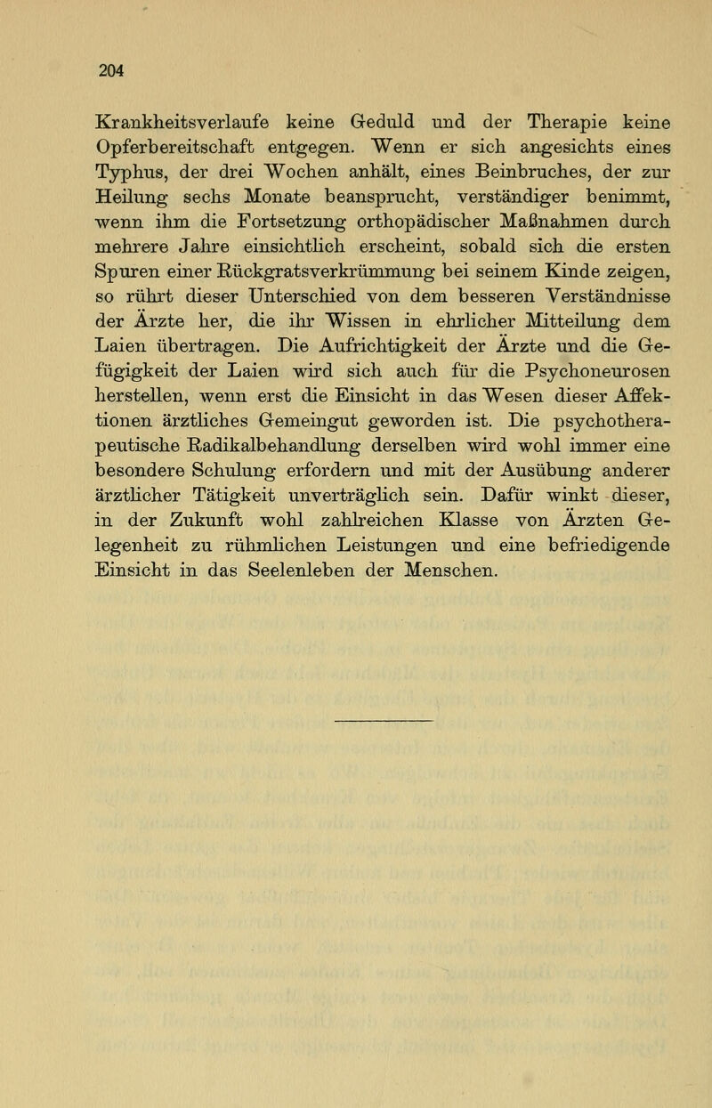 Krankheitsverlaufe keine Geduld und der Therapie keine Opferbereitschaft entgegen. Wenn er sich angesichts eines Typhus, der drei Wochen anhält, eines Beinbruches, der zur Heilung sechs Monate beansprucht, verständiger benimmt, wenn ihm die Fortsetzung orthopädischer Maßnahmen durch mehrere Jahre einsichtlich erscheint, sobald sich die ersten Spuren einer Rückgratsverkrümmung bei seinem Künde zeigen, so rührt dieser Unterschied von dem besseren Verständnisse der Ärzte her, die ihr Wissen in ehrlicher Mitteilung dem Laien übertragen. Die Aufrichtigkeit der Arzte und die Ge- fügigkeit der Laien wird sich auch für die Psychoneurosen herstellen, wenn erst die Einsicht in das Wesen dieser Affek- tionen ärztliches Gemeingut geworden ist. Die psychothera- peutische E-adikalbehandlung derselben wird wohl immer eine besondere Schulung erfordern und mit der Ausübung anderer ärztlicher Tätigkeit unverträglich sein. Dafür winkt dieser, in der Zukunft wohl zahlreichen Klasse von Ärzten Ge- legenheit zu rühmlichen Leistungen und eine befriedigende Einsicht in das Seelenleben der Menschen.