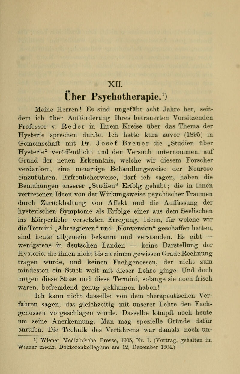 XII. Über Psychotherapie.1) Meine Herren! Es sind ungefähr acht Jahre her, seit- dem ich über Aufforderung Ihres betrauerten Vorsitzenden Professor v. Red er in Ihrem Kreise über das Thema der Hysterie sprechen durfte. Ich hatte kurz zuvor (1895; in Gemeinschaft mit Dr. Josef Breuer die rStudien über Hysterie veröffentlicht und den Versuch unternommen, auf Grund der neuen Erkenntnis, welche wir diesem Forscher verdanken, eine neuartige Behandlungsweise der Neurose einzuführen. Erfreulicherweise, darf ich sagen, haben die Bemühungen unserer „Studien Erfolg gehabt; die in ihnen vertretenen Ideen von der Wirkungsweise psychischer Traumen durch Zurückhaltung von Affekt und die Auffassung der hysterischen Symptome als Erfolge einer aus dem Seelischen ins Körperliche versetzten Erregung, Ideen, für welche wir die Termini „Abreagieren und „Konversion geschaffen hatten, sind heute allgemein bekannt und verstanden. Es gibt — wenigstens in deutschen Landen — keine Darstellung der Hysterie, die ihnen nicht bis zu einem gewissen Grade Rechnung tragen würde, und keinen Fachgenossen, der nicht zum mindesten ein Stück weit mit dieser Lehre ginge. Und doch mögen diese Sätze und diese Termini, solange sie noch frisch waren, befremdend genug geklungen haben! Ich kann nicht dasselbe von dem therapeutischen Ver- fahren sagen, das gleichzeitig mit unserer Lehre den Fach- genossen vorgeschlagen wurde. Dasselbe kämpft noch heute um seine Anerkennung. Man mag spezielle Gründe dafür anrufen. Die Technik des Verfahrens war damals noch un- l) Wiener Medizinische Presse, 1905, Nr. 1. (Vortrag, gehalten im Wiener mediz. Doktorenkollegiuni am 12. Dezember 1904.)