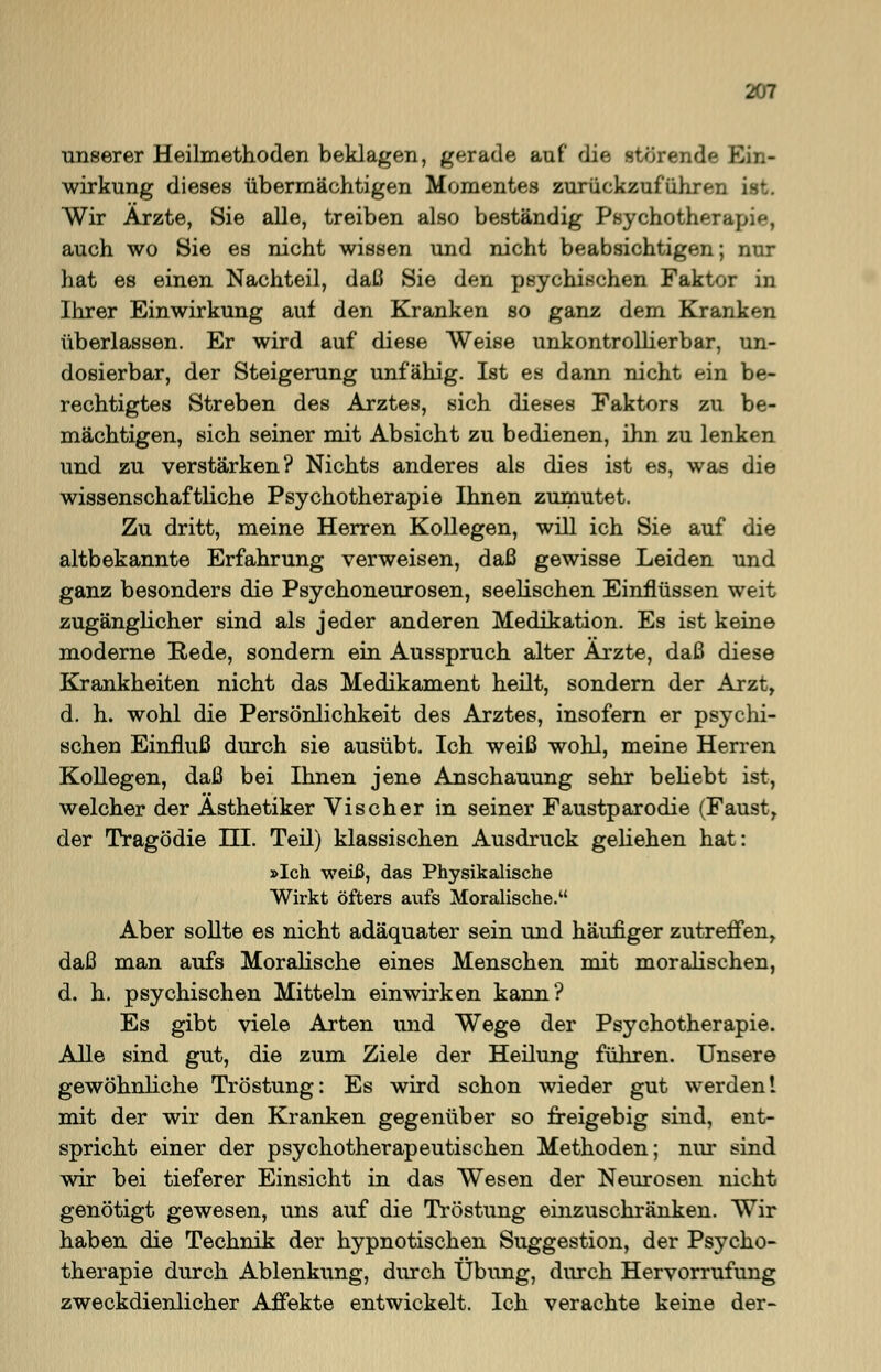 unserer Heilmethoden beklagen, gerade auf die störende Ein- wirkung dieses übermächtigen Momentes zurückzuführen Wir Ärzte, Sie alle, treiben also beständig Psychotherapie, auch wo Sie es nicht wissen und nicht beabsichtigen; nur hat es einen Nachteil, daß Sie den psychischen Faktor in Ihrer Einwirkung auf den Kranken so ganz dem Kranken überlassen. Er wird auf diese Weise unkontrollierbar, un- dosierbar, der Steigerung unfähig. Ist es dann nicht ein be- rechtigtes Streben des Arztes, sich dieses Faktors zu be- mächtigen, sich seiner mit Absicht zu bedienen, ihn zu lenken und zu verstärken? Nichts anderes als dies ist es, was die wissenschaftliche Psychotherapie Ihnen zumutet. Zu dritt, meine Herren Kollegen, will ich Sie auf die altbekannte Erfahrung verweisen, daß gewisse Leiden und ganz besonders die Psychoneurosen, seelischen Einflüssen weit zugänglicher sind als jeder anderen Medikation. Es ist keine moderne Rede, sondern ein Ausspruch alter Arzte, daß diese Krankheiten nicht das Medikament heilt, sondern der Arzt, d. h. wohl die Persönlichkeit des Arztes, insofern er psychi- schen Einfluß durch sie ausübt. Ich weiß wohl, meine Herren Kollegen, daß bei Ihnen jene Anschauung sehr beliebt ist, welcher der Ästhetiker Vischer in seiner Faustparodie (Faust, der Tragödie III. Teil) klassischen Ausdruck geliehen hat: »Ich weiß, das Physikalische Wirkt öfters aufs Moralische. Aber sollte es nicht adäquater sein und häufiger zutreffen, daß man aufs Moralische eines Menschen mit moralischen, d. h. psychischen Mitteln einwirken kann? Es gibt viele Arten und Wege der Psychotherapie. Alle sind gut, die zum Ziele der Heilung führen. Unsere gewöhnliche Tröstung: Es wird schon wieder gut werden! mit der wir den Kranken gegenüber so freigebig sind, ent- spricht einer der psychotherapeutischen Methoden; nur sind wir bei tieferer Einsicht in das Wesen der Neurosen nicht genötigt gewesen, uns auf die Tröstung einzuschränken. Wir haben die Technik der hypnotischen Suggestion, der Psycho- therapie durch Ablenkung, durch Übung, durch Hervorrufung zweckdienlicher Affekte entwickelt. Ich verachte keine der-