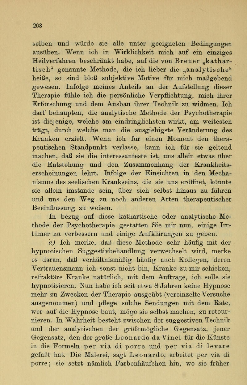 selben und würde sie alle unter geeigneten Bedingungen ausüben. Wenn ich in Wirklichkeit mich auf ein einziges Heilverfahren beschränkt habe, auf die von Breuer „kathar- tisch genannte Methode, die ich lieber die „analytische heiße, so sind bloß subjektive Motive für mich maßgebend gewesen. Infolge meines Anteils an der Aufstellung dieser Therapie fühle ich die persönliche Verpflichtung, mich ihrer Erforschung und dem Ausbau ihrer Technik zu widmen. Ich darf behaupten, die analytische Methode der Psychotherapie ist diejenige, welche am eindringlichsten wirkt, am weitesten trägt, durch welche man die ausgiebigste Veränderung des Kranken erzielt. Wenn ich für einen Moment den thera- peutischen Standpunkt verlasse, kann ich für sie geltend machen, daß sie die interessanteste ist, uns allein etwas über die Entstehung und den Zusammenhang der Krankheits- erscheinungen lehrt. Infolge der Einsichten in den Mecha- nismus des seelischen Krankseins, die sie uns eröffnet, könnte sie allein imstande sein, über sich selbst hinaus zu führen und uns den Weg zu noch anderen Arten therapeutischer Beeinflussung zu weisen. In bezug auf diese kathartische oder analytische Me- thode der Psychotherapie gestatten Sie mir nun, einige Irr- tümer zu verbessern und einige Aufklärungen zu geben. a) Ich merke, daß diese Methode sehr häufig mit der hypnotischen Suggestivbehandlung verwechselt wird, merke es daran, daß verhältnismäßig häufig auch Kollegen, deren Vertrauensmann ich sonst nicht bin, Kranke zu mir schicken, refraktäre Kranke natürlich, mit dem Auftrage, ich solle sie hypnotisieren. Nun habe ich seit etwa 8 Jahren keine Hypnose mehr zu Zwecken der Therapie ausgeübt (vereinzelte Versuche ausgenommen) und pflege solche Sendungen mit dem Rate, wer auf die Hypnose baut, möge sie selbst machen, zu retour- nieren. In Wahrheit besteht zwischen der suggestiven Technik und der analytischen der größtmögliche Gegensatz, jener G-egensatz, den der große Leonardo da Vinci für die Künste in die Formeln per via di porre und per via di levare gefaßt hat. Die Malerei, sagt Leonardo, arbeitet per via di porre; sie setzt nämlich Farbenhäufchen hin, wo sie früher