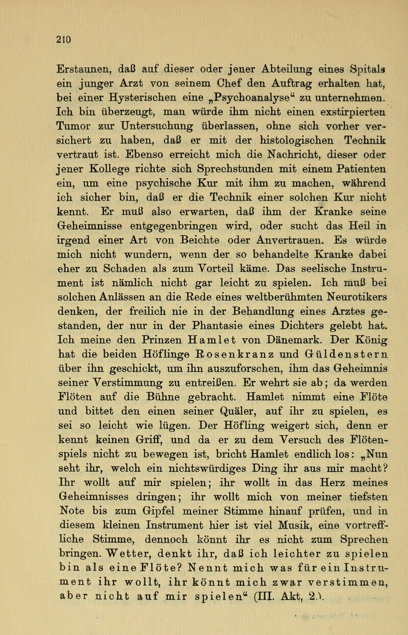 Erstaunen, daß auf dieser oder jener Abteilung eines Spitals ein junger Arzt von seinem Chef den Auftrag erhalten hat, bei einer Hysterischen eine „Psychoanalyse zu unternehmen. Ich bin überzeugt, man würde ihm nicht einen exstirpierten Tumor zur Untersuchung überlassen, ohne sich vorher ver- sichert zu haben, daß er mit der histologischen Technik vertraut ist. Ebenso erreicht mich die Nachricht, dieser oder jener Kollege richte sich Sprechstunden mit einem Patienten ein, um eine psychische Kur mit ihm zu machen, während ich sicher bin, daß er die Technik einer solchen Kur nicht kennt. Er muß also erwarten, daß ihm der Kranke seine Geheimnisse entgegenbringen wird, oder sucht das Heil in irgend einer Art von Beichte oder Anvertrauen. Es würde mich nicht wundern, wenn der so behandelte Kranke dabei eher zu Schaden als zum Vorteil käme. Das seelische Instru- ment ist nämlich nicht gar leicht zu spielen. Ich muß bei solchen Anlässen an die Rede eines weltberühmten Neurotikers denken, der freilich nie in der Behandlung eines Arztes ge- standen, der nur in der Phantasie eines Dichters gelebt hat. Ich meine den Prinzen Hamlet von Dänemark. Der König hat die beiden Höflinge Rosenkranz und Güldenstern über ihn geschickt, um ihn auszuforschen, ihm das Geheimnis seiner Verstimmung zu entreißen. Er wehrt sie ab; da werden Flöten auf die Bühne gebracht. Hamlet nimmt eine Flöte und bittet den einen seiner Quäler, auf ihr zu spielen, es sei so leicht wie lügen. Der Höfling weigert sich, denn er kennt keinen Griff, und da er zu dem Versuch des Flöten- spiels nicht zu bewegen ist, bricht Hamlet endlich los: „Nun seht ihr, welch ein nichtswürdiges Ding ihr aus mir macht? Ihr wollt auf mir spielen; ihr wollt in das Herz meines Geheimnisses dringen; ihr wollt mich von meiner tiefsten Note bis zum Gipfel meiner Stimme hinauf prüfen, und in diesem kleinen Instrument hier ist viel Musik, eine vortreff- liche Stimme, dennoch könnt ihr es nicht zum Sprechen bringen. Wetter, denkt ihr, daß ich leichter zu spielen bin als eineFlöte? Nennt mich was für ein Instru- ment ihr wollt, ihr könnt mich zwar verstimmen, aber nicht auf mir spielen (EH. Akt, %\