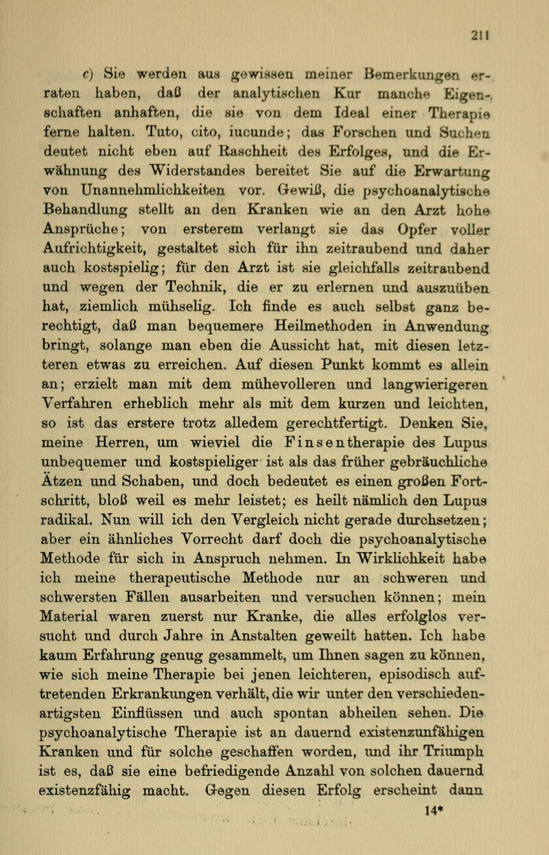 c) Sie werden aus gewissen meiner Bemerkungen er- raten haben, daß der analytischen Kur manche Eigen-, Schäften anhaften, die sie von dem Ideal einer Therapie ferne halten. Tuto, cito, iucunde; das Forschen und Suchen deutet nicht eben auf Raschheit des Erfolges, und die Er- wähnung des Widerstandes bereitet Sie auf die Erwartung von Unannehmlichkeiten vor. Gewiß, die psychoanalytische Behandlung stellt an den Kranken wie an den Arzt hohe Ansprüche; von ersterem verlangt sie das Opfer voller Aufrichtigkeit, gestaltet sich für ihn zeitraubend und daher auch kostspielig; für den Arzt ist sie gleichfalls zeitraubend und wegen der Technik, die er zu erlernen und auszuüben hat, ziemlich mühselig. Ich finde es auch selbst ganz be- rechtigt, daß man bequemere Heilmethoden in Anwendung bringt, solange man eben die Aussicht hat, mit diesen letz- teren etwas zu erreichen. Auf diesen Punkt kommt es allein an; erzielt man mit dem mühevolleren und langwierigeren Verfahren erheblich mehr als mit dem kurzen und leichten, so ist das erstere trotz alledem gerechtfertigt. Denken Sie, meine Herren, um wieviel die F i n s e n therapie des Lupus unbequemer und kostspieliger ist als das früher gebräuchliche Atzen und Schaben, und doch bedeutet es einen großen Fort- schritt, bloß weil es mehr leistet; es heilt nämlich den Lupus radikal. Nun will ich den Vergleich nicht gerade durchsetzen; aber ein ähnliches Vorrecht darf doch die psychoanalytische Methode für sich in Anspruch nehmen. In Wirklichkeit habe ich meine therapeutische Methode nur an schweren und schwersten Fällen ausarbeiten und versuchen können; mein Material waren zuerst nur Kranke, die alles erfolglos ver- sucht und durch Jahre in Anstalten geweilt hatten. Ich habe kaum Erfahrung genug gesammelt, um Ihnen sagen zu können, wie sich meine Therapie bei jenen leichteren, episodisch auf- tretenden Erkrankungen verhält, die wir unter den verschieden- artigsten Einflüssen und auch spontan abheilen sehen. Die psychoanalytische Therapie ist an dauernd existenzunfähigen Kranken und für solche geschaffen worden, und ihr Triumph ist es, daß sie eine befriedigende Anzahl von solchen dauernd existenzfähig macht. Gegen diesen Erfolg erscheint dann 14*