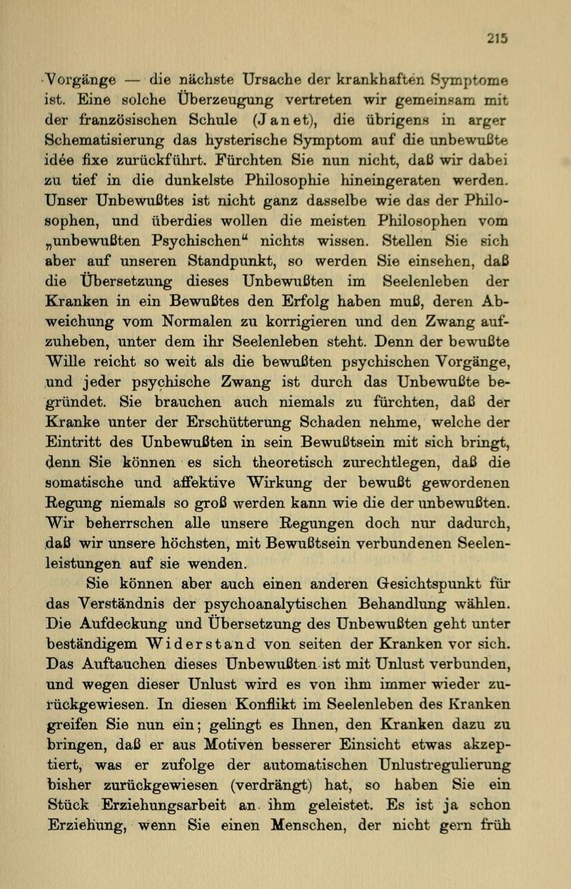 Vorgänge — die nächste Ursache der krankhaften Symptome ist. Eine solche Überzeugung vertreten wir gemeinsam mit der französischen Schule (Janet), die übrigens in arger Schematisierung das hysterische Symptom auf die unbewußte idee fixe zurückführt. Fürchten Sie nun nicht, daß wir dabei zu tief in die dunkelste Philosophie hineingeraten werden. Unser Unbewußtes ist nicht ganz dasselbe wie das der Philo- sophen, und überdies wollen die meisten Philosophen vom „unbewußten Psychischen nichts wissen. Stellen Sie sich aber auf unseren Standpunkt, so werden Sie einsehen, daß die Übersetzung dieses Unbewußten im Seelenleben der Kranken in ein Bewußtes den Erfolg haben muß, deren Ab- weichung vom Normalen zu korrigieren und den Zwang auf- zuheben, unter dem ihr Seelenleben steht. Denn der bewußte Wille reicht so weit als die bewußten psychischen Vorgänge, und jeder psychische Zwang ist durch das Unbewußte be- gründet. Sie brauchen auch niemals zu fürchten, daß der Kranke unter der Erschütterung Schaden nehme, welche der Eintritt des Unbewußten in sein Bewußtsein mit sich bringt, denn Sie können es sich theoretisch zurechtlegen, daß die somatische und affektive Wirkung der bewußt gewordenen Regung niemals so groß werden kann wie die der unbewußten. Wir beherrschen alle unsere Regungen doch nur dadurch, daß wir unsere höchsten, mit Bewußtsein verbundenen Seelen- leistungen auf sie wenden. Sie können aber auch einen anderen Gesichtspunkt für das Verständnis der psychoanalytischen Behandlung wählen. Die Aufdeckung und Übersetzung des Unbewußten geht unter beständigem Widerstand von Seiten der Kranken vor sich. Das Auftauchen dieses Unbewußten ist mit Unlust verbunden, und wegen dieser Unlust wird es von ihm immer wieder zu- rückgewiesen. In diesen Konflikt im Seelenleben des Kranken greifen Sie nun ein; gelingt es Ihnen, den Kranken dazu zu bringen, daß er aus Motiven besserer Einsicht etwas akzep- tiert, was er zufolge der automatischen Unlustregulierung bisher zurückgewiesen (verdrängt) hat, so haben Sie ein Stück Erziehungsarbeit an ihm geleistet. Es ist ja schon Erziehung, wenn Sie einen Menschen, der nicht gern früh