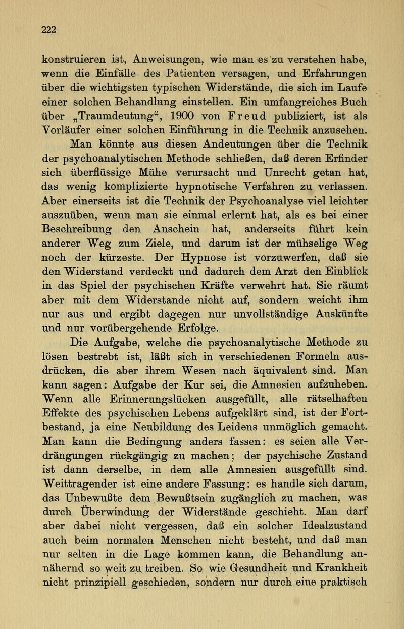 konstruieren, ist, Anweisungen, wie man es zu verstehen habe, wenn die Einfälle des Patienten versagen, und Erfahrungen über die wichtigsten typischen Widerstände, die sich im Laufe einer solchen Behandlung einstellen. Ein umfangreiches Buch über „Traumdeutung, 1900 von Freud publiziert, ist als Vorläufer einer solchen Einführung in die Technik anzusehen. Man könnte aus diesen Andeutungen über die Technik der psychoanalytischen Methode schließen, daß deren Erfinder sich überflüssige Mühe verursacht und Unrecht getan hat, das wenig komplizierte hypnotische Verfahren zu verlassen. Aber einerseits ist die Technik der Psychoanalyse viel leichter auszuüben, wenn man sie einmal erlernt hat, als es bei einer Beschreibung den Anschein hat, anderseits führt kein anderer Weg zum Ziele, und darum ist der mühselige Weg noch der kürzeste. Der Hypnose ist vorzuwerfen, daß sie den Widerstand verdeckt und dadurch dem Arzt den Einblick in das Spiel der psychischen Kräfte verwehrt hat. Sie räumt aber mit dem Widerstände nicht auf, sondern weicht ihm nur aus und ergibt dagegen nur unvollständige Auskünfte und nur vorübergehende Erfolge. Die Aufgabe, welche die psychoanalytische Methode zu lösen bestrebt ist, läßt sich in verschiedenen Formeln aus- drücken, die aber ihrem Wesen nach äquivalent sind. Man kann sagen: Aufgabe der Kur sei, die Amnesien aufzuheben. Wenn alle Erinnerungslücken ausgefüllt, alle rätselhaften Effekte des psychischen Lebens aufgeklärt sind, ist der Fort- bestand, ja eine Neubildung des Leidens unmöglich gemacht. Man kann die Bedingung anders fassen: es seien alle Ver- drängungen rückgängig zu machen; der psychische Zustand ist dann derselbe, in dem alle Amnesien ausgefüllt sind. Weittragender ist eine andere Fassung: es handle sich darum, das Unbewußte dem Bewußtsein zugänglich zu machen, was durch Überwindung der Widerstände geschieht. Man darf aber dabei nicht vergessen, daß ein solcher Idealzustand auch beim normalen Menschen nicht besteht, und daß man nur selten in die Lage kommen kann, die Behandlung an- nähernd so weit zu treiben. So wie Gesundheit und Krankheit nicht prinzipiell geschieden, sondern nur durch eine praktisch