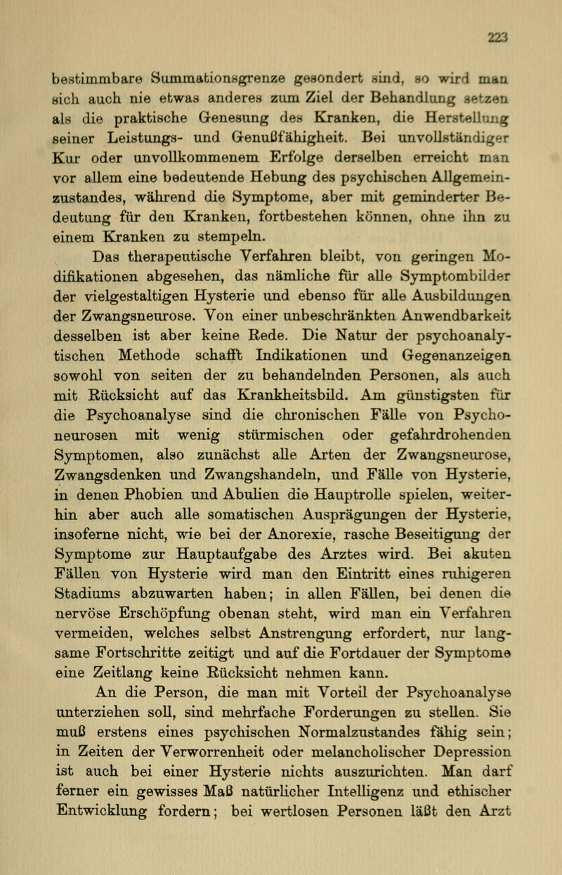 bestimmbare Summationsgrenze gesondert sind, so wird man sich auch nie etwas anderes zum Ziel der Behandlung setzen als die praktische Genesung des Kranken, die Herstellung seiner Leistungs- und Genußfähigheit. Bei unvollständiger Kur oder unvollkommenem Erfolge derselben erreicht man vor allem eine bedeutende Hebung des psychischen Allgemein- zustandes, während die Symptome, aber mit geminderter Be- deutung für den Kranken, fortbestehen können, ohne ihn zu einem Kranken zu stempeln. Das therapeutische Verfahren bleibt, von geringen Mo- difikationen abgesehen, das nämliche für alle Symptombilder der vielgestaltigen Hysterie und ebenso für alle Ausbildungen der Zwangsneurose. Von einer unbeschränkten Anwendbarkeit desselben ist aber keine Rede. Die Natur der psychoanaly- tischen Methode schafft Indikationen und Gegenanzeigen sowohl von seiten der zu behandelnden Personen, als auch mit Rücksicht auf das Krankheitsbild. Am günstigsten für die Psychoanalyse sind die chronischen Fälle von Psycho- neurosen mit wenig stürmischen oder gefahrdrohenden Symptomen, also zunächst alle Arten der Zwangsneurose, Zwangsdenken und Zwangshandeln, und Fälle von Hysterie, in denen Phobien und Abulien die Hauptrolle spielen, weiter- hin aber auch alle somatischen Ausprägungen der Hysterie, insoferne nicht, wie bei der Anorexie, rasche Beseitigung der Symptome zur Hauptaufgabe des Arztes wird. Bei akuten Fällen von Hysterie wird man den Eintritt eines ruhigeren Stadiums abzuwarten haben; in allen Fällen, bei denen die nervöse Erschöpfung obenan steht, wird man ein Verfahren vermeiden, welches selbst Anstrengung erfordert, nur lang- same Fortschritte zeitigt und auf die Fortdauer der Symptome eine Zeitlang keine Rücksicht nehmen kann. An die Person, die man mit Vorteil der Psychoanalyse unterziehen soll, sind mehrfache Forderungen zu stellen. Sie muß erstens eines psychischen Normalzustandes fähig sein; in Zeiten der Verworrenheit oder melancholischer Depression ist auch bei einer Hysterie nichts auszurichten. Man darf ferner ein gewisses Maß natürlicher Intelligenz und ethischer Entwicklung fordern; bei wertlosen Personen läßt den Arzt