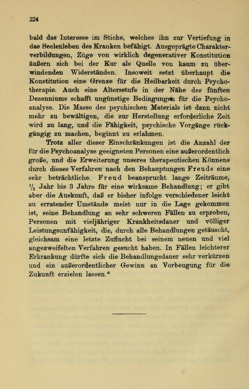 bald das Interesse im Stiche, welches ihn zur Vertiefung in das Seelenleben des Kränken befähigt. Ausgeprägte Charakter- verbildungen, Züge von wirklich degenerativer Konstitution äußern sich bei der Kur als Quelle von kaum zu über- windenden Widerständen. Insoweit setzt überhaupt die Konstitution eine Grenze für die Heilbarkeit durch Psycho- therapie. Auch eine Altersstufe in der Nähe des fünften Dezenniums schafft ungünstige Bedingungen für die Psycho- analyse. Die Masse des psychischen Materials ist dann nicht mehr zu bewältigen, die zur Herstellung erforderliche Zeit wird zu lang, und die Fähigkeit, psychische Vorgänge rück- gängig zu machen, beginnt zu erlahmen. Trotz aller dieser Einschränkungen ist die Anzahl der für die Psychoanalyse geeigneten Personen eine außerordentlich große, und die Erweiterung unseres therapeutischen Könnens durch dieses Verfahren nach den Behauptungen Freuds eine sehr beträchtliche. Freud beansprucht lange Zeiträume, 72 Jahr bis 3 Jahre für eine wirksame Behandlung; er gibt aber die Auskunft, daß er bisher infolge verschiedener leicht zu erratender Umstände meist nur in die Lage gekommen ist, seine Behandlung an sehr schweren Fällen zu erproben, Personen mit vieljähriger Krankheitsdauer und völliger Leistungsunf ähigkeit, die, durch alle Behandlungen getäuscht, gleichsam eine letzte Zuflucht bei seinem neuen und viel angezweifelten Verfahren gesucht haben. In Fällen leichterer Erkrankung dürfte sich die Behandlungsdauer sehr verkürzen und ein außerordentlicher Gewinn an Vorbeugung für die Zukunft erzielen lassen.