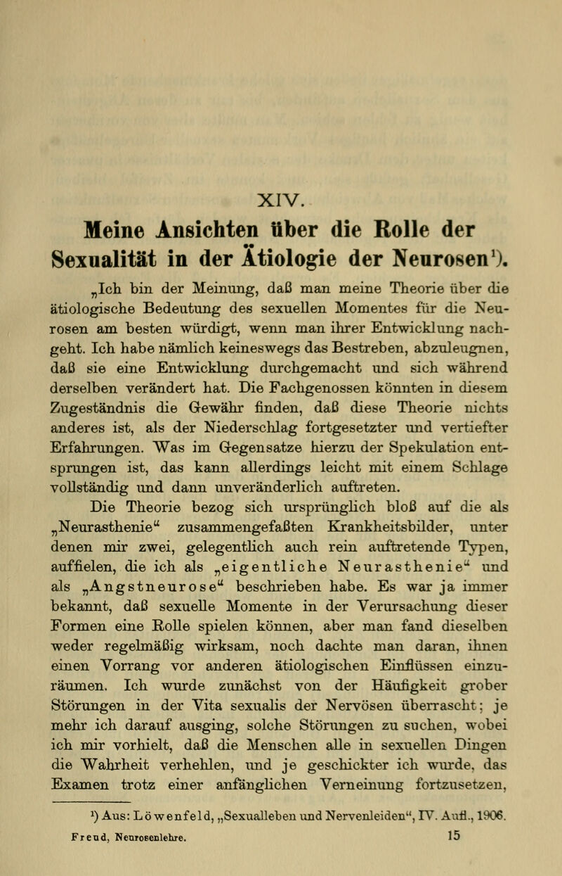 XIV. Meine Ansichten über die Rolle der Sexualität in der Ätiologie der Neuronen1), „Ich bin der Meinung, daß man meine Theorie über die ätiologische Bedeutung des sexuellen Momentes für die Neu- rosen am besten würdigt, wenn man ihrer Entwicklung nach- geht. Ich habe nämlich keineswegs das Bestreben, abzuleugnen, daß sie eine Entwicklung durchgemacht und sich während derselben verändert hat. Die Fachgenossen könnten in diesem Zugeständnis die Gewähr finden, daß diese Theorie nichts anderes ist, als der Niederschlag fortgesetzter und vertiefter Erfahrungen. Was im Gegensatze hierzu der Spekulation ent- sprungen ist, das kann allerdings leicht mit einem Schlage vollständig und dann unveränderlich auftreten. Die Theorie bezog sich ursprünglich bloß auf die als „Neurasthenie zusammengefaßten Krankheitsbilder, unter denen mir zwei, gelegentlich auch rein auftretende Typen, auffielen, die ich als „eigentliche Neurasthenie und als „Angstneurose beschrieben habe. Es war ja immer bekannt, daß sexuelle Momente in der Verursachung dieser Formen eine Rolle spielen können, aber man fand dieselben weder regelmäßig wirksam, noch dachte man daran, ihnen einen Vorrang vor anderen ätiologischen Einflüssen einzu- räumen. Ich wurde zunächst von der Häufigkeit grober Störungen in der Vita sexualis der Nervösen überrascht; je mehr ich darauf ausging, solche Störungen zu suchen, wobei ich mir vorhielt, daß die Menschen alle in sexuellen Dingen die Wahrheit verhehlen, und je geschickter ich wurde, das Examen trotz einer anfänglichen Verneinung fortzusetzen, x) Aus: Löwenfeld, „Sexualleben und Nervenleiden, IV. Aufl., 1906. Freud, Neuroeenlehre. 15