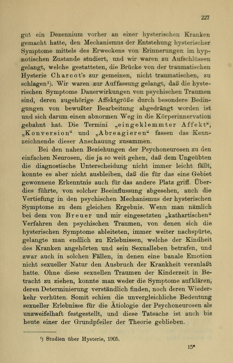 gut ein Dezennium vorher an einer hysterischen Kranken gemacht hatte, den Mechanismus der Entstehung hysto Symptome mittels des Erweckens von Erinnerungen im i. notischen Zustande studiert, und wir waren zu Aufschluß gelangt, welche gestatteten, die Brücke von der traumatischen Hysterie Charcot's zur gemeinen, nicht traumatischen, zu schlagen1). Wir waren zur Auffassung gelangt, daß die hyste- rischen Symptome Dauerwirkungen von psychischen Traumen sind, deren zugehörige Affektgröße durch besondere Bedin- gungen von bewußter Bearbeitung abgedrängt worden ist und sich darum einen abnormen Weg in die Körperinnervation gebahnt hat. Die Termini „eingeklemmter Affekt, „Konversion und „Abreagieren fassen das Kenn- zeichnende dieser Anschauung zusammen. Bei den nahen Beziehungen der Psychoneurosen zu den einfachen Neurosen, die ja so weit gehen, daß dem Ungeübten die diagnostische Unterscheidung nicht immer leicht fällt, konnte es aber nicht ausbleiben, daß die für das eine Gebiet gewonnene Erkenntnis auch für das andere Platz griff. Über- dies führte, von solcher Beeinflussung abgesehen, auch die Vertiefung in den psychischen Mechanismus der hysterischen Symptome zu dem gleichen Ergebnis. Wenn man nämlich bei dem von Breuer und mir eingesetzten „kathartischen Verfahren den psychischen Traumen, von denen sich die hysterischen Symptome ableiteten, immer weiter nachspürte, gelangte man endlich zu Erlebnissen, welche der Kindheit des Kranken angehörten und sein Sexualleben betrafen, und zwar auch in solchen Fällen, in denen eine banale Emotion nicht sexueller Natur den Ausbruch der Krankheit veranlaßt hatte. Ohne diese sexuellen Traumen der Kinderzeit in Be- tracht zu ziehen, konnte man weder die Symptome aufklären, deren Determinierung verständlich finden, noch deren Wieder- kehr verhüten. Somit schien die unvergleichliche Bedeutung sexueller Erlebnisse für die Ätiologie der Psychoneurosen als unzweifelhaft festgestellt, und diese Tatsache ist auch bis heute einer der Grundpfeiler der Theorie geblieben. ») Studien über Hysterie, 1905. 15«