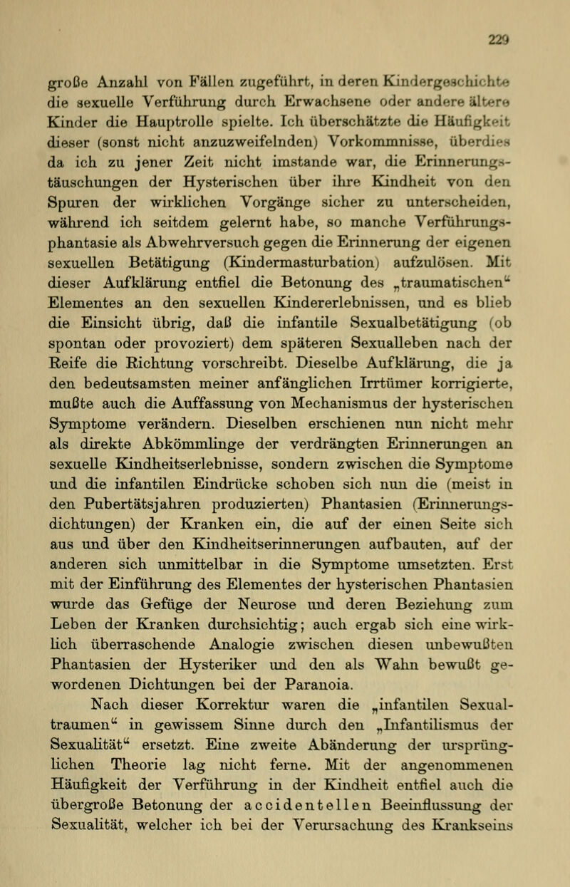 220 große Anzahl von Fällen zugeführt, in deren Kindergeechi die sexuelle Verführung durch Erwachsene oder andere ili Kinder die Hauptrolle spielte. Ich überschätzte die Häufigkeit dieser (sonst nicht anzuzweifelnden) Vorkommnisse, Ober da ich zu jener Zeit nicht imstande war, die Erinnerung- täuschungen der Hysterischen über ihre Kindheit von den Spuren der wirklichen Vorgänge sicher zu unterscheiden, während ich seitdem gelernt habe, so manche Verführungs- phantasie als Abwehrversuch gegen die Erinnerung der eigenen sexuellen Betätigung (Kindermasturbation) aufzulösen. Mit dieser Aufklärung entfiel die Betonung des „traumatischen - Elementes an den sexuellen Kindererlebnissen, und es blieb die Einsicht übrig, daß die infantile Sexualbetätigung (ob spontan oder provoziert) dem späteren Sexualleben nach der Reife die Richtung vorschreibt. Dieselbe Aufklärung, die ja den bedeutsamsten meiner anfänglichen Irrtümer korrigierte, mußte auch die Auffassung von Mechanismus der hysterischen Symptome verändern. Dieselben erschienen nun nicht mehr als direkte Abkömmlinge der verdrängten Erinnerungen an sexuelle Kindheitserlebnisse, sondern zwischen die Symptome und die infantilen Eindrücke schoben sich nun die (meist in den Pubertätsjahren produzierten) Phantasien (Erinnerungs- dichtungen) der Kranken ein, die auf der einen Seite sich aus und über den Kindheitserinnerungen aufbauten, auf der anderen sich unmittelbar in die Symptome umsetzten. Erst mit der Einführung des Elementes der hysterischen Phantasien wurde das Gefüge der Neurose und deren Beziehung zum Leben der Kranken durchsichtig; auch ergab sich eine wirk- lich überraschende Analogie zwischen diesen unbewußten Phantasien der Hysteriker und den als Wahn bewußt ge- wordenen Dichtungen bei der Paranoia. Nach dieser Korrektur waren die „infantilen Sexual- traumen in gewissem Sinne durch den „Infantilismus der Sexualität ersetzt. Eine zweite Abänderung der ursprüng- lichen Theorie lag nicht ferne. Mit der angenommenen Häufigkeit der Verführung in der Kindheit entfiel auch die übergroße Betonung der accidentellen Beeinflussung der Sexualität, welcher ich bei der Verursachung des Krankseins