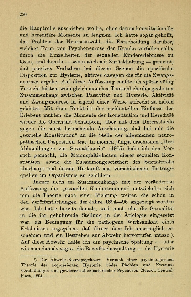 die Hauptrolle zuschieben wollte, ohne darum konstitutionelle und hereditäre Momente zu leugnen. Ich hatte sogar gehofft, das Problem der Neurosenwahl, die Entscheidung darüber, welcher Form von Psychoneurose der Kranke verfallen solle, durch die Einzelheiten der sexuellen Kindererlebnisse zu lösen, und damals — wenn auch mit Zurückhaltung — gemeint, daß passives Verhalten bei diesen Szenen die spezifische Disposition zur Hysterie, aktives dagegen die für die Zwangs- neurose ergebe. Auf diese Auffassung mußte ich später völlig Verzicht leisten, wenngleich manches Tatsächliche den geahnten Zusammenhang zwischen Passivität und Hysterie, Aktivität und Zwangsneurose in irgend einer Weise aufrecht zu halten gebietet. Mit dem Rücktritt der accidentellen Einflüsse des Erlebens mußten die Momente der Konstitution und Heredität wieder die Oberhand behaupten, aber mit dem Unterschiede gegen die sonst herrschende Anschauung, daß bei mir die „sexuelle Konstitution an die Stelle der allgemeinen neuro- pathischen Disposition trat. In meinen jüngst erschienen „Drei Abhandlungen zur Sexualtheorie (1905) habe ich den Ver- such gemacht, die Mannigfaltigkeiten dieser sexuellen Kon- stitution sowie die Zusammengesetztheit des Sexualtriebs überhaupt und dessen Herkunft aus verschiedenen Beitrags- quellen im Organismus zu schildern. Immer noch im Zusammenhange mit der veränderten Auffassung der „sexuellen Kindertraumen entwickelte sich nun die Theorie nach einer Richtung weiter, die schon in den Veröffentlichungen der Jahre 1894—96 angezeigt worden war. Ich hatte bereits damals, und noch ehe die Sexualität in die ihr gebührende Stellung in der Ätiologie eingesetzt war, als Bedingung für die pathogene Wirksamkeit eines Erlebnisses angegeben, daß dieses dem Ich unerträglich er- scheinen und ein Bestreben zur Abwehr hervorrufen müsse1). Auf diese Abwehr hatte ich die psychische Spaltung — oder wie man damals sagte: die Bewußtseinsspaltung — der Hysterie J) Die Abwehr-Neuropsychosen. Versuch, einer psychologischen Theorie der acquierierten Hysterie, vieler Phobien und Zwangs- vorstellungen und gewisser halluzinatorischer Psychosen. Neurol. Central- blatt, 1894.